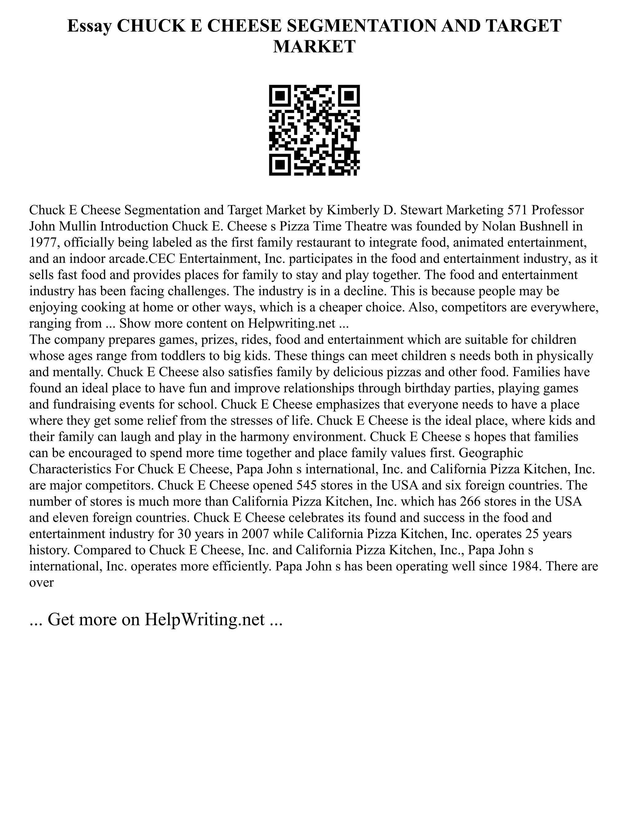 Essay CHUCK E CHEESE SEGMENTATION AND TARGET
MARKET
Chuck E Cheese Segmentation and Target Market by Kimberly D. Stewart Marketing 571 Professor
John Mullin Introduction Chuck E. Cheese s Pizza Time Theatre was founded by Nolan Bushnell in
1977, officially being labeled as the first family restaurant to integrate food, animated entertainment,
and an indoor arcade.CEC Entertainment, Inc. participates in the food and entertainment industry, as it
sells fast food and provides places for family to stay and play together. The food and entertainment
industry has been facing challenges. The industry is in a decline. This is because people may be
enjoying cooking at home or other ways, which is a cheaper choice. Also, competitors are everywhere,
ranging from ... Show more content on Helpwriting.net ...
The company prepares games, prizes, rides, food and entertainment which are suitable for children
whose ages range from toddlers to big kids. These things can meet children s needs both in physically
and mentally. Chuck E Cheese also satisfies family by delicious pizzas and other food. Families have
found an ideal place to have fun and improve relationships through birthday parties, playing games
and fundraising events for school. Chuck E Cheese emphasizes that everyone needs to have a place
where they get some relief from the stresses of life. Chuck E Cheese is the ideal place, where kids and
their family can laugh and play in the harmony environment. Chuck E Cheese s hopes that families
can be encouraged to spend more time together and place family values first. Geographic
Characteristics For Chuck E Cheese, Papa John s international, Inc. and California Pizza Kitchen, Inc.
are major competitors. Chuck E Cheese opened 545 stores in the USA and six foreign countries. The
number of stores is much more than California Pizza Kitchen, Inc. which has 266 stores in the USA
and eleven foreign countries. Chuck E Cheese celebrates its found and success in the food and
entertainment industry for 30 years in 2007 while California Pizza Kitchen, Inc. operates 25 years
history. Compared to Chuck E Cheese, Inc. and California Pizza Kitchen, Inc., Papa John s
international, Inc. operates more efficiently. Papa John s has been operating well since 1984. There are
over
... Get more on HelpWriting.net ...
 