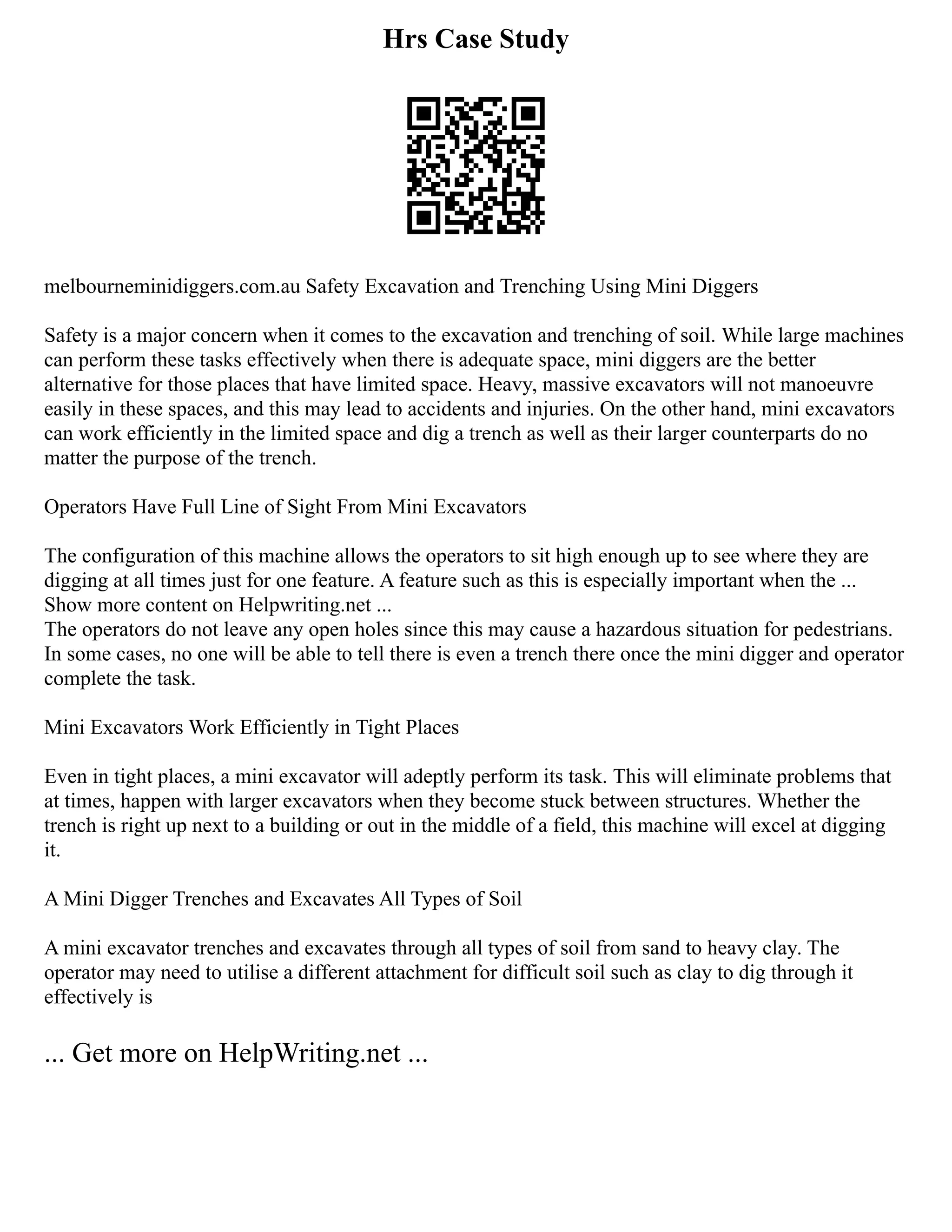 Hrs Case Study
melbourneminidiggers.com.au Safety Excavation and Trenching Using Mini Diggers
Safety is a major concern when it comes to the excavation and trenching of soil. While large machines
can perform these tasks effectively when there is adequate space, mini diggers are the better
alternative for those places that have limited space. Heavy, massive excavators will not manoeuvre
easily in these spaces, and this may lead to accidents and injuries. On the other hand, mini excavators
can work efficiently in the limited space and dig a trench as well as their larger counterparts do no
matter the purpose of the trench.
Operators Have Full Line of Sight From Mini Excavators
The configuration of this machine allows the operators to sit high enough up to see where they are
digging at all times just for one feature. A feature such as this is especially important when the ...
Show more content on Helpwriting.net ...
The operators do not leave any open holes since this may cause a hazardous situation for pedestrians.
In some cases, no one will be able to tell there is even a trench there once the mini digger and operator
complete the task.
Mini Excavators Work Efficiently in Tight Places
Even in tight places, a mini excavator will adeptly perform its task. This will eliminate problems that
at times, happen with larger excavators when they become stuck between structures. Whether the
trench is right up next to a building or out in the middle of a field, this machine will excel at digging
it.
A Mini Digger Trenches and Excavates All Types of Soil
A mini excavator trenches and excavates through all types of soil from sand to heavy clay. The
operator may need to utilise a different attachment for difficult soil such as clay to dig through it
effectively is
... Get more on HelpWriting.net ...
 