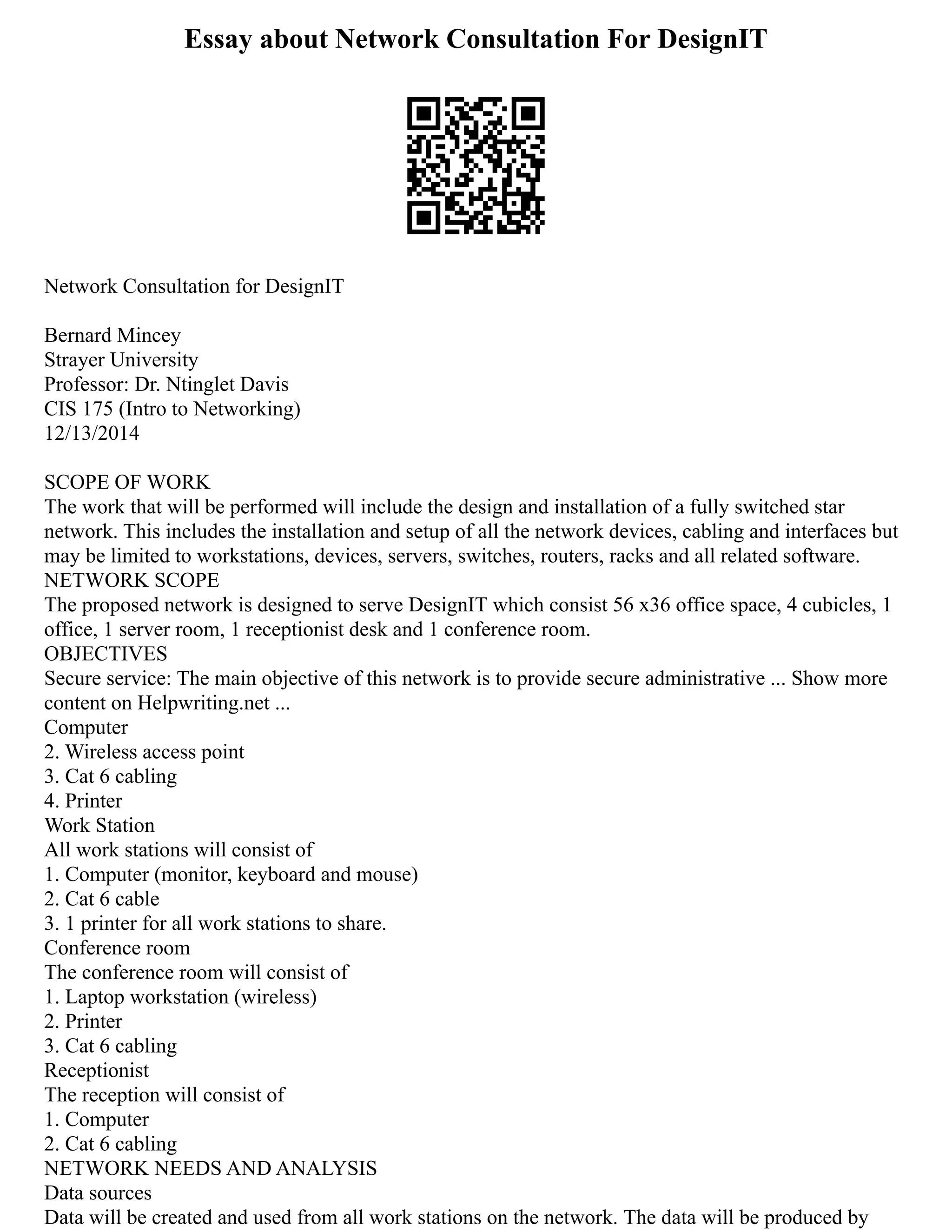 Essay about Network Consultation For DesignIT
Network Consultation for DesignIT
Bernard Mincey
Strayer University
Professor: Dr. Ntinglet Davis
CIS 175 (Intro to Networking)
12/13/2014
SCOPE OF WORK
The work that will be performed will include the design and installation of a fully switched star
network. This includes the installation and setup of all the network devices, cabling and interfaces but
may be limited to workstations, devices, servers, switches, routers, racks and all related software.
NETWORK SCOPE
The proposed network is designed to serve DesignIT which consist 56 x36 office space, 4 cubicles, 1
office, 1 server room, 1 receptionist desk and 1 conference room.
OBJECTIVES
Secure service: The main objective of this network is to provide secure administrative ... Show more
content on Helpwriting.net ...
Computer
2. Wireless access point
3. Cat 6 cabling
4. Printer
Work Station
All work stations will consist of
1. Computer (monitor, keyboard and mouse)
2. Cat 6 cable
3. 1 printer for all work stations to share.
Conference room
The conference room will consist of
1. Laptop workstation (wireless)
2. Printer
3. Cat 6 cabling
Receptionist
The reception will consist of
1. Computer
2. Cat 6 cabling
NETWORK NEEDS AND ANALYSIS
Data sources
Data will be created and used from all work stations on the network. The data will be produced by
 