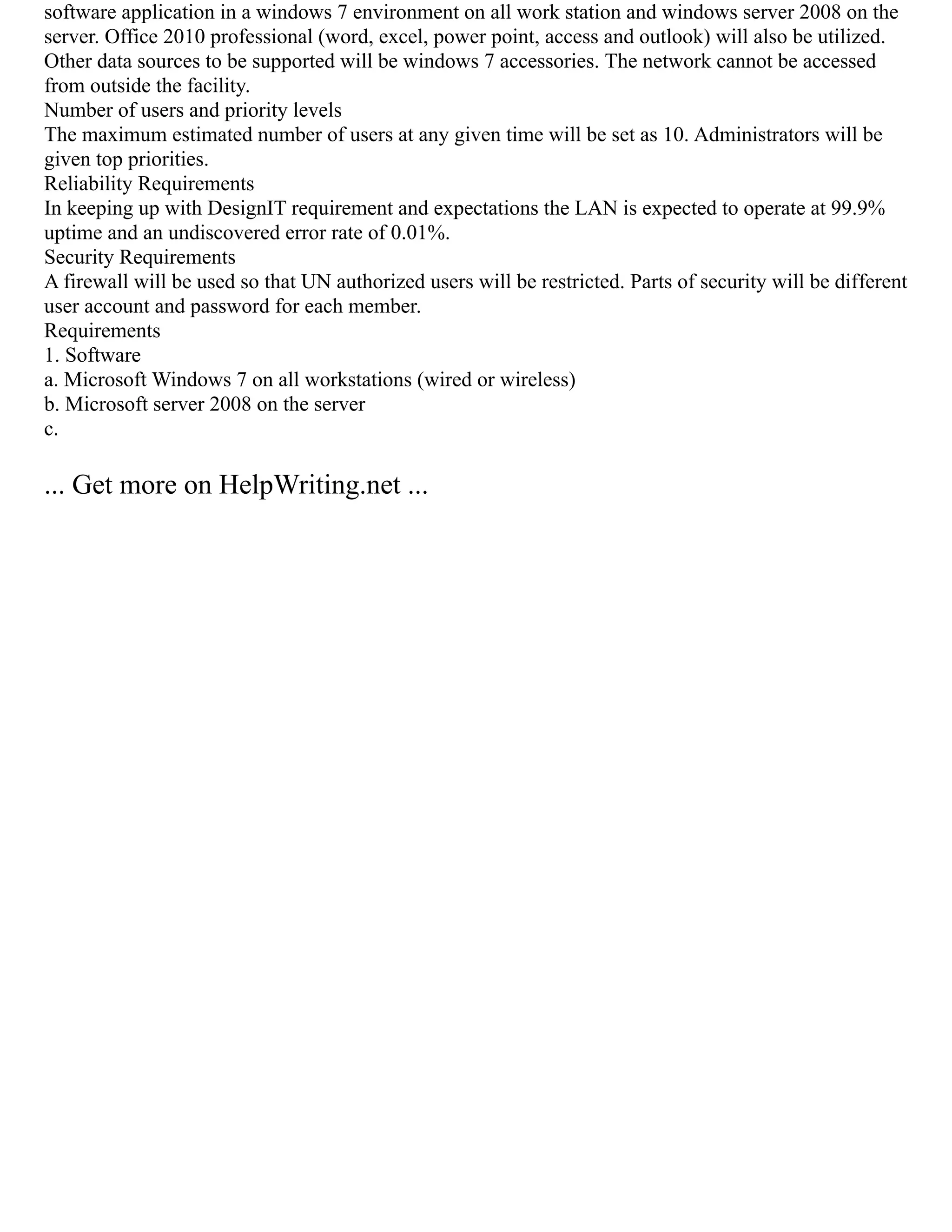 software application in a windows 7 environment on all work station and windows server 2008 on the
server. Office 2010 professional (word, excel, power point, access and outlook) will also be utilized.
Other data sources to be supported will be windows 7 accessories. The network cannot be accessed
from outside the facility.
Number of users and priority levels
The maximum estimated number of users at any given time will be set as 10. Administrators will be
given top priorities.
Reliability Requirements
In keeping up with DesignIT requirement and expectations the LAN is expected to operate at 99.9%
uptime and an undiscovered error rate of 0.01%.
Security Requirements
A firewall will be used so that UN authorized users will be restricted. Parts of security will be different
user account and password for each member.
Requirements
1. Software
a. Microsoft Windows 7 on all workstations (wired or wireless)
b. Microsoft server 2008 on the server
c.
... Get more on HelpWriting.net ...
 