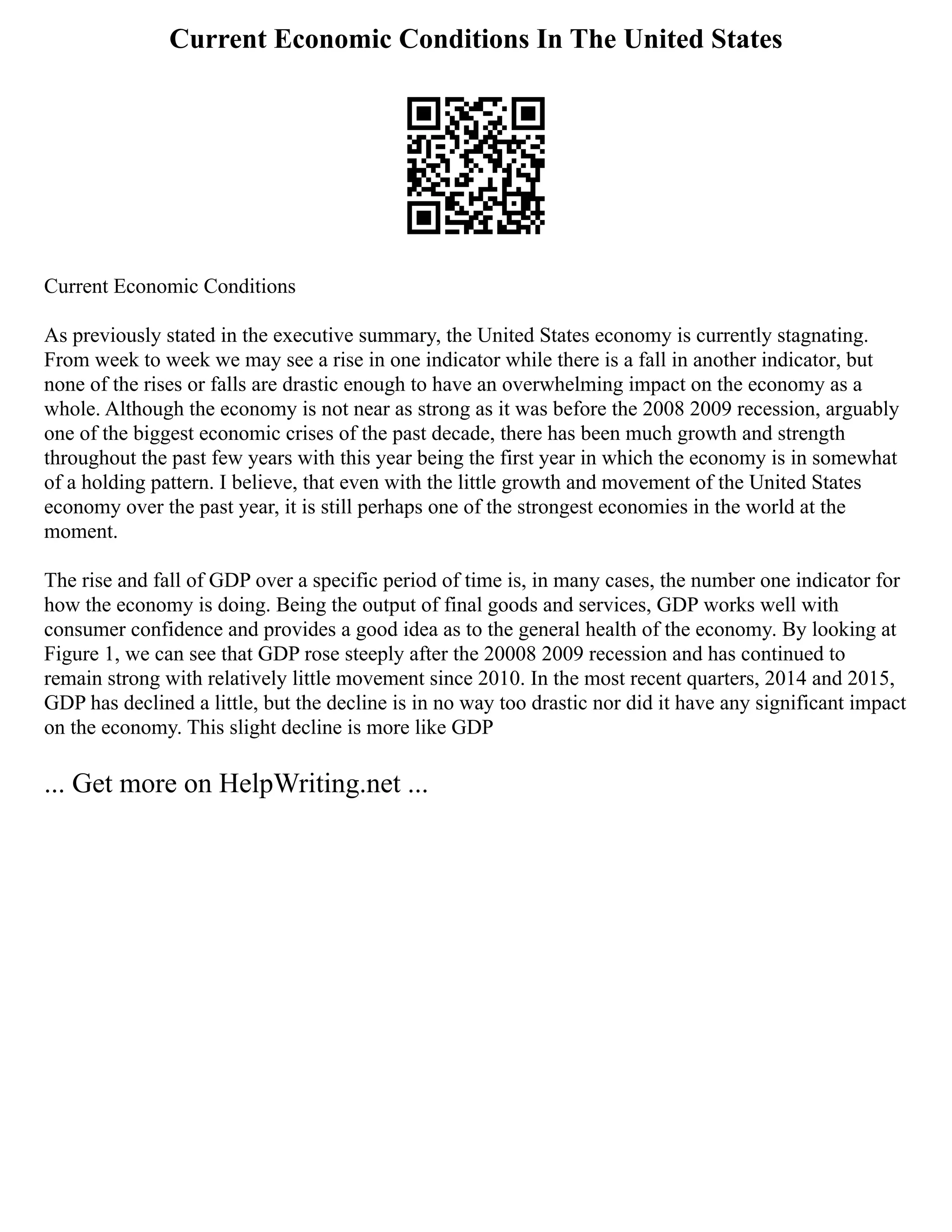Current Economic Conditions In The United States
Current Economic Conditions
As previously stated in the executive summary, the United States economy is currently stagnating.
From week to week we may see a rise in one indicator while there is a fall in another indicator, but
none of the rises or falls are drastic enough to have an overwhelming impact on the economy as a
whole. Although the economy is not near as strong as it was before the 2008 2009 recession, arguably
one of the biggest economic crises of the past decade, there has been much growth and strength
throughout the past few years with this year being the first year in which the economy is in somewhat
of a holding pattern. I believe, that even with the little growth and movement of the United States
economy over the past year, it is still perhaps one of the strongest economies in the world at the
moment.
The rise and fall of GDP over a specific period of time is, in many cases, the number one indicator for
how the economy is doing. Being the output of final goods and services, GDP works well with
consumer confidence and provides a good idea as to the general health of the economy. By looking at
Figure 1, we can see that GDP rose steeply after the 20008 2009 recession and has continued to
remain strong with relatively little movement since 2010. In the most recent quarters, 2014 and 2015,
GDP has declined a little, but the decline is in no way too drastic nor did it have any significant impact
on the economy. This slight decline is more like GDP
... Get more on HelpWriting.net ...
 