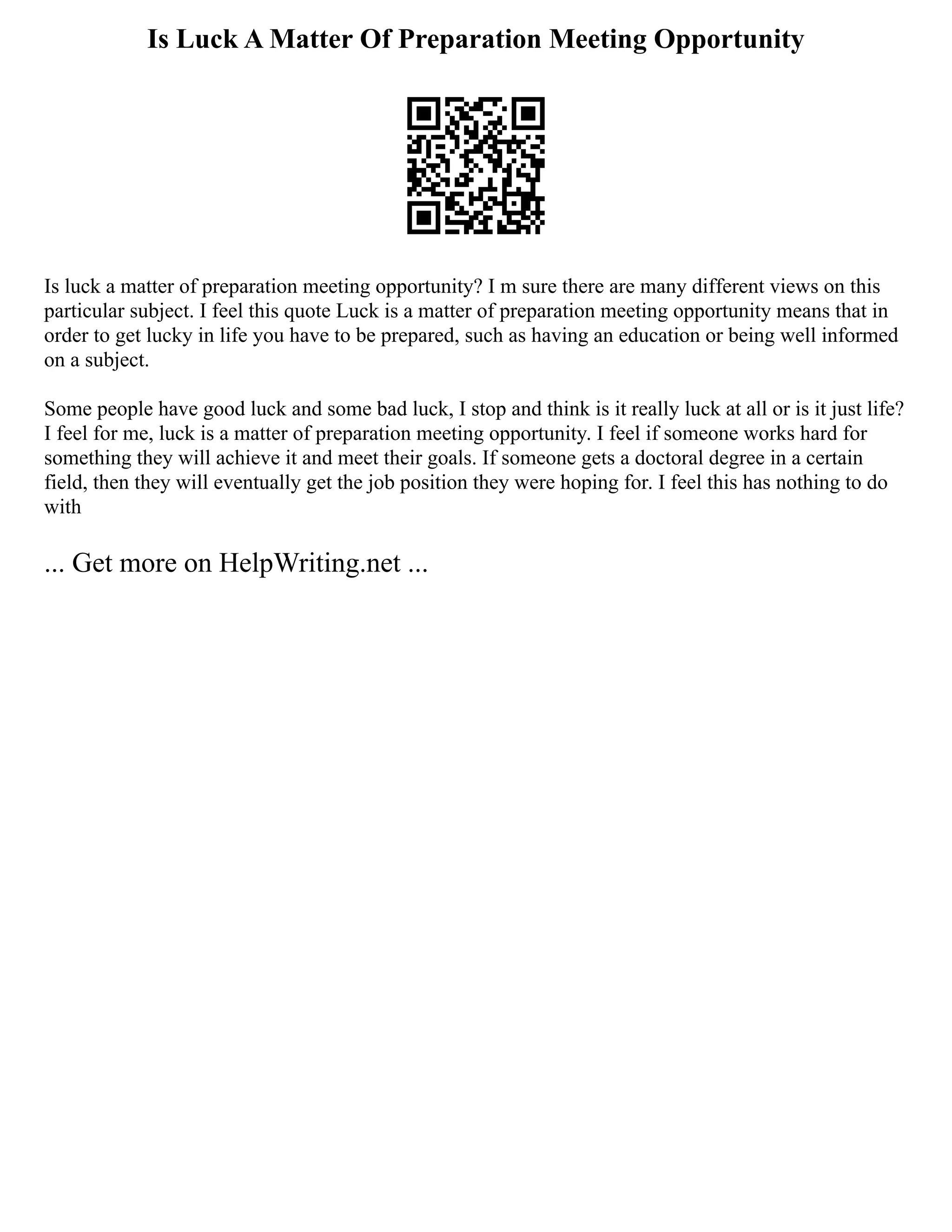 Is Luck A Matter Of Preparation Meeting Opportunity
Is luck a matter of preparation meeting opportunity? I m sure there are many different views on this
particular subject. I feel this quote Luck is a matter of preparation meeting opportunity means that in
order to get lucky in life you have to be prepared, such as having an education or being well informed
on a subject.
Some people have good luck and some bad luck, I stop and think is it really luck at all or is it just life?
I feel for me, luck is a matter of preparation meeting opportunity. I feel if someone works hard for
something they will achieve it and meet their goals. If someone gets a doctoral degree in a certain
field, then they will eventually get the job position they were hoping for. I feel this has nothing to do
with
... Get more on HelpWriting.net ...
 