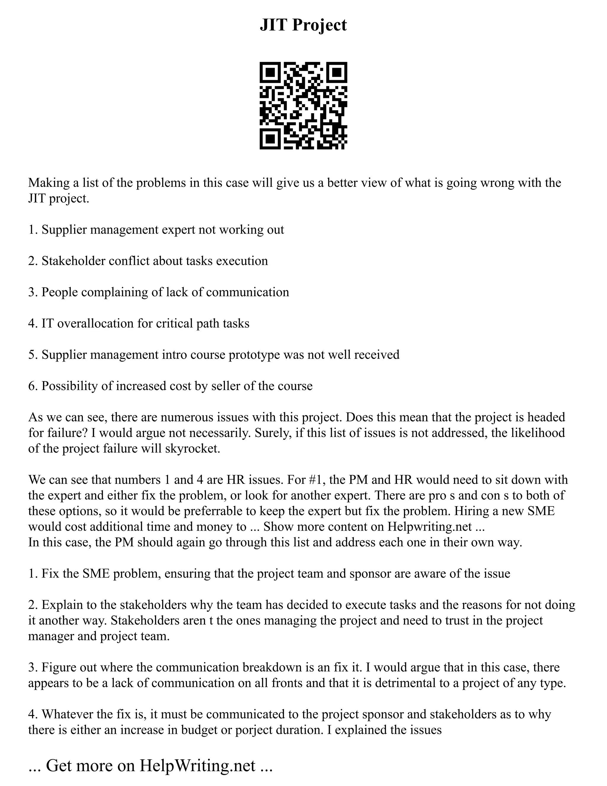 JIT Project
Making a list of the problems in this case will give us a better view of what is going wrong with the
JIT project.
1. Supplier management expert not working out
2. Stakeholder conflict about tasks execution
3. People complaining of lack of communication
4. IT overallocation for critical path tasks
5. Supplier management intro course prototype was not well received
6. Possibility of increased cost by seller of the course
As we can see, there are numerous issues with this project. Does this mean that the project is headed
for failure? I would argue not necessarily. Surely, if this list of issues is not addressed, the likelihood
of the project failure will skyrocket.
We can see that numbers 1 and 4 are HR issues. For #1, the PM and HR would need to sit down with
the expert and either fix the problem, or look for another expert. There are pro s and con s to both of
these options, so it would be preferrable to keep the expert but fix the problem. Hiring a new SME
would cost additional time and money to ... Show more content on Helpwriting.net ...
In this case, the PM should again go through this list and address each one in their own way.
1. Fix the SME problem, ensuring that the project team and sponsor are aware of the issue
2. Explain to the stakeholders why the team has decided to execute tasks and the reasons for not doing
it another way. Stakeholders aren t the ones managing the project and need to trust in the project
manager and project team.
3. Figure out where the communication breakdown is an fix it. I would argue that in this case, there
appears to be a lack of communication on all fronts and that it is detrimental to a project of any type.
4. Whatever the fix is, it must be communicated to the project sponsor and stakeholders as to why
there is either an increase in budget or porject duration. I explained the issues
... Get more on HelpWriting.net ...
 