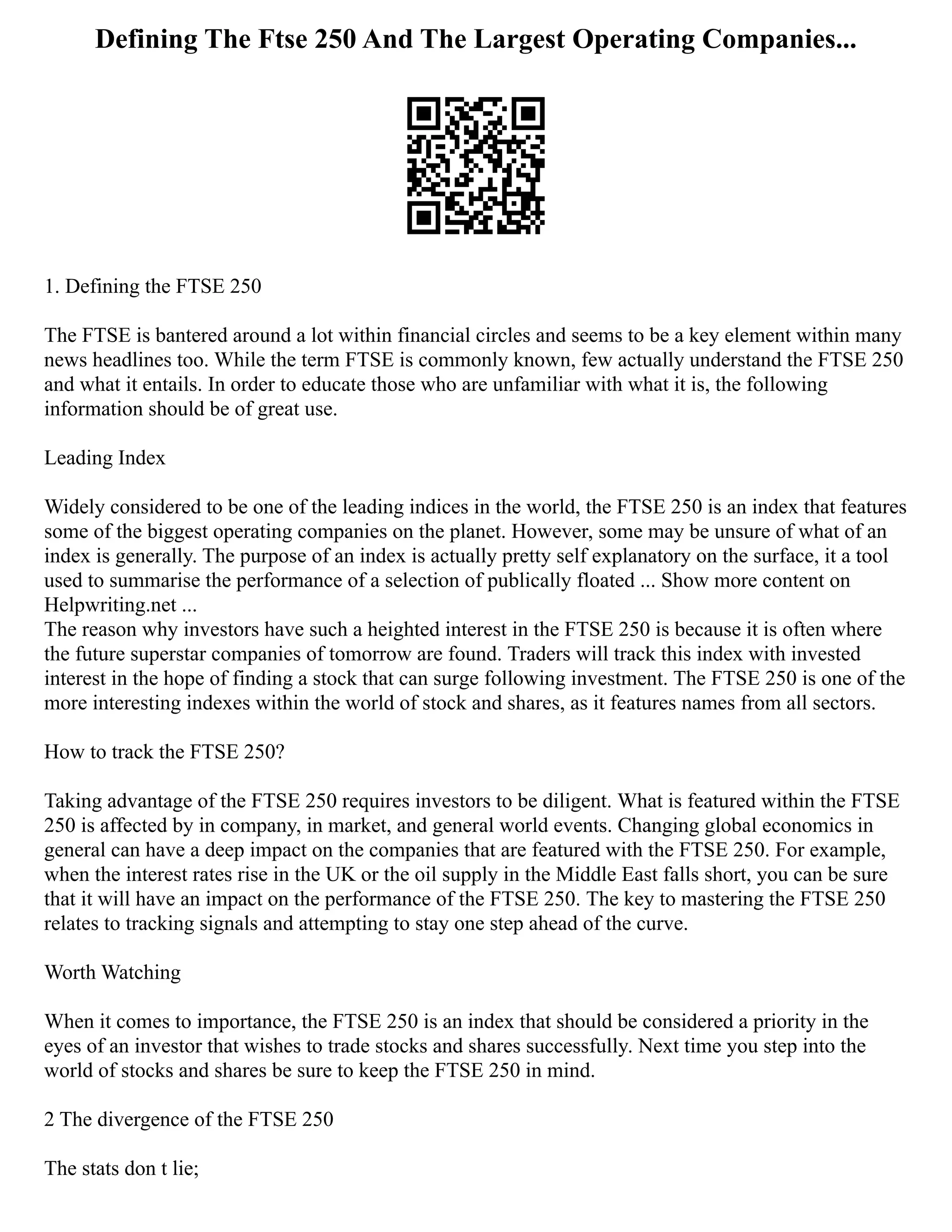 Defining The Ftse 250 And The Largest Operating Companies...
1. Defining the FTSE 250
The FTSE is bantered around a lot within financial circles and seems to be a key element within many
news headlines too. While the term FTSE is commonly known, few actually understand the FTSE 250
and what it entails. In order to educate those who are unfamiliar with what it is, the following
information should be of great use.
Leading Index
Widely considered to be one of the leading indices in the world, the FTSE 250 is an index that features
some of the biggest operating companies on the planet. However, some may be unsure of what of an
index is generally. The purpose of an index is actually pretty self explanatory on the surface, it a tool
used to summarise the performance of a selection of publically floated ... Show more content on
Helpwriting.net ...
The reason why investors have such a heighted interest in the FTSE 250 is because it is often where
the future superstar companies of tomorrow are found. Traders will track this index with invested
interest in the hope of finding a stock that can surge following investment. The FTSE 250 is one of the
more interesting indexes within the world of stock and shares, as it features names from all sectors.
How to track the FTSE 250?
Taking advantage of the FTSE 250 requires investors to be diligent. What is featured within the FTSE
250 is affected by in company, in market, and general world events. Changing global economics in
general can have a deep impact on the companies that are featured with the FTSE 250. For example,
when the interest rates rise in the UK or the oil supply in the Middle East falls short, you can be sure
that it will have an impact on the performance of the FTSE 250. The key to mastering the FTSE 250
relates to tracking signals and attempting to stay one step ahead of the curve.
Worth Watching
When it comes to importance, the FTSE 250 is an index that should be considered a priority in the
eyes of an investor that wishes to trade stocks and shares successfully. Next time you step into the
world of stocks and shares be sure to keep the FTSE 250 in mind.
2 The divergence of the FTSE 250
The stats don t lie;
 