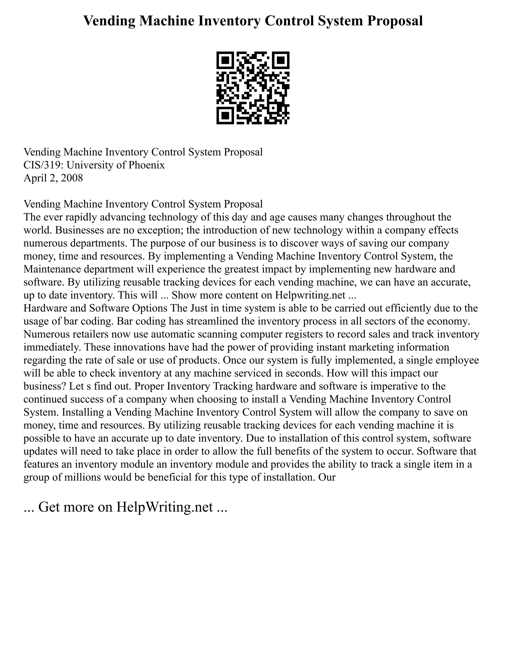Vending Machine Inventory Control System Proposal
Vending Machine Inventory Control System Proposal
CIS/319: University of Phoenix
April 2, 2008
Vending Machine Inventory Control System Proposal
The ever rapidly advancing technology of this day and age causes many changes throughout the
world. Businesses are no exception; the introduction of new technology within a company effects
numerous departments. The purpose of our business is to discover ways of saving our company
money, time and resources. By implementing a Vending Machine Inventory Control System, the
Maintenance department will experience the greatest impact by implementing new hardware and
software. By utilizing reusable tracking devices for each vending machine, we can have an accurate,
up to date inventory. This will ... Show more content on Helpwriting.net ...
Hardware and Software Options The Just in time system is able to be carried out efficiently due to the
usage of bar coding. Bar coding has streamlined the inventory process in all sectors of the economy.
Numerous retailers now use automatic scanning computer registers to record sales and track inventory
immediately. These innovations have had the power of providing instant marketing information
regarding the rate of sale or use of products. Once our system is fully implemented, a single employee
will be able to check inventory at any machine serviced in seconds. How will this impact our
business? Let s find out. Proper Inventory Tracking hardware and software is imperative to the
continued success of a company when choosing to install a Vending Machine Inventory Control
System. Installing a Vending Machine Inventory Control System will allow the company to save on
money, time and resources. By utilizing reusable tracking devices for each vending machine it is
possible to have an accurate up to date inventory. Due to installation of this control system, software
updates will need to take place in order to allow the full benefits of the system to occur. Software that
features an inventory module an inventory module and provides the ability to track a single item in a
group of millions would be beneficial for this type of installation. Our
... Get more on HelpWriting.net ...
 