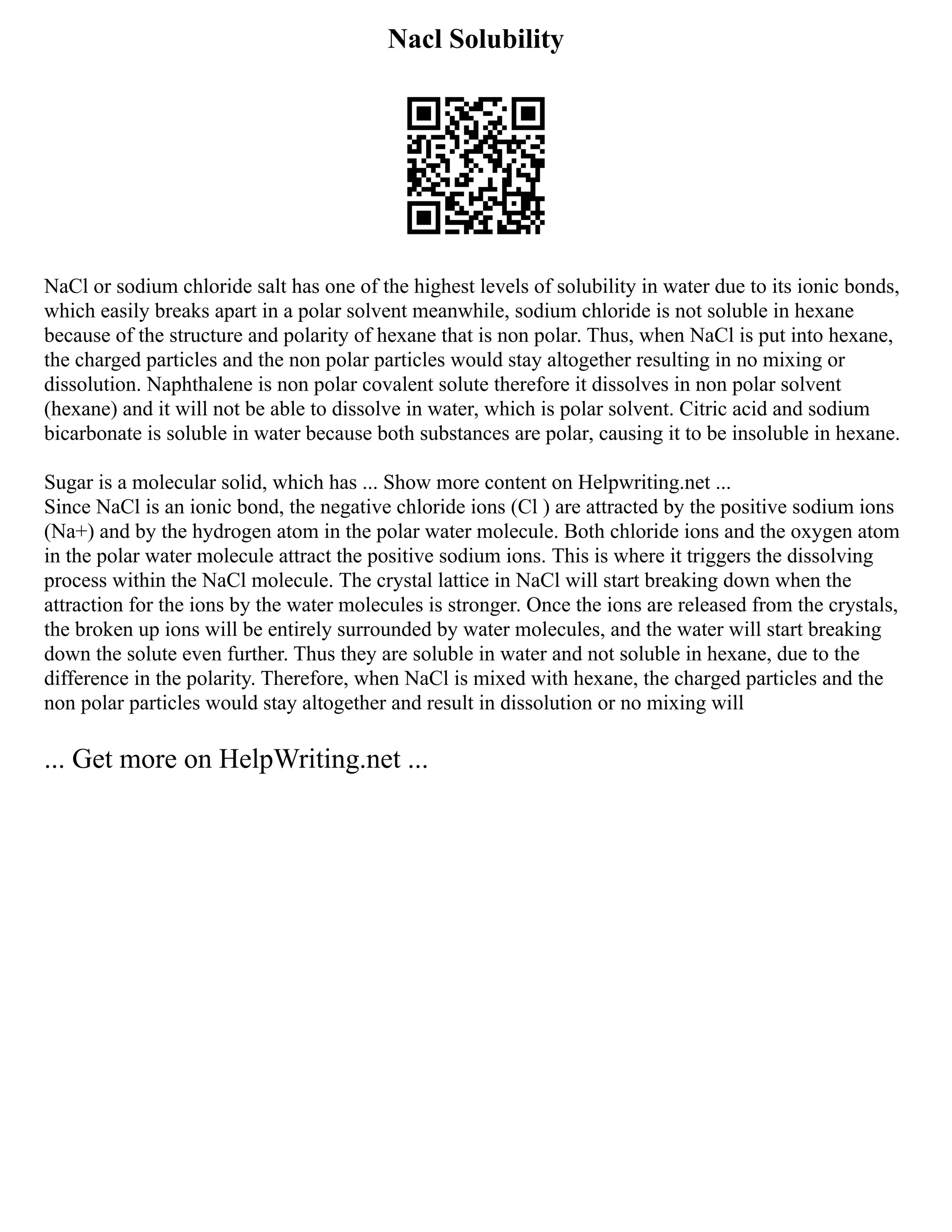Nacl Solubility
NaCl or sodium chloride salt has one of the highest levels of solubility in water due to its ionic bonds,
which easily breaks apart in a polar solvent meanwhile, sodium chloride is not soluble in hexane
because of the structure and polarity of hexane that is non polar. Thus, when NaCl is put into hexane,
the charged particles and the non polar particles would stay altogether resulting in no mixing or
dissolution. Naphthalene is non polar covalent solute therefore it dissolves in non polar solvent
(hexane) and it will not be able to dissolve in water, which is polar solvent. Citric acid and sodium
bicarbonate is soluble in water because both substances are polar, causing it to be insoluble in hexane.
Sugar is a molecular solid, which has ... Show more content on Helpwriting.net ...
Since NaCl is an ionic bond, the negative chloride ions (Cl ) are attracted by the positive sodium ions
(Na+) and by the hydrogen atom in the polar water molecule. Both chloride ions and the oxygen atom
in the polar water molecule attract the positive sodium ions. This is where it triggers the dissolving
process within the NaCl molecule. The crystal lattice in NaCl will start breaking down when the
attraction for the ions by the water molecules is stronger. Once the ions are released from the crystals,
the broken up ions will be entirely surrounded by water molecules, and the water will start breaking
down the solute even further. Thus they are soluble in water and not soluble in hexane, due to the
difference in the polarity. Therefore, when NaCl is mixed with hexane, the charged particles and the
non polar particles would stay altogether and result in dissolution or no mixing will
... Get more on HelpWriting.net ...
 