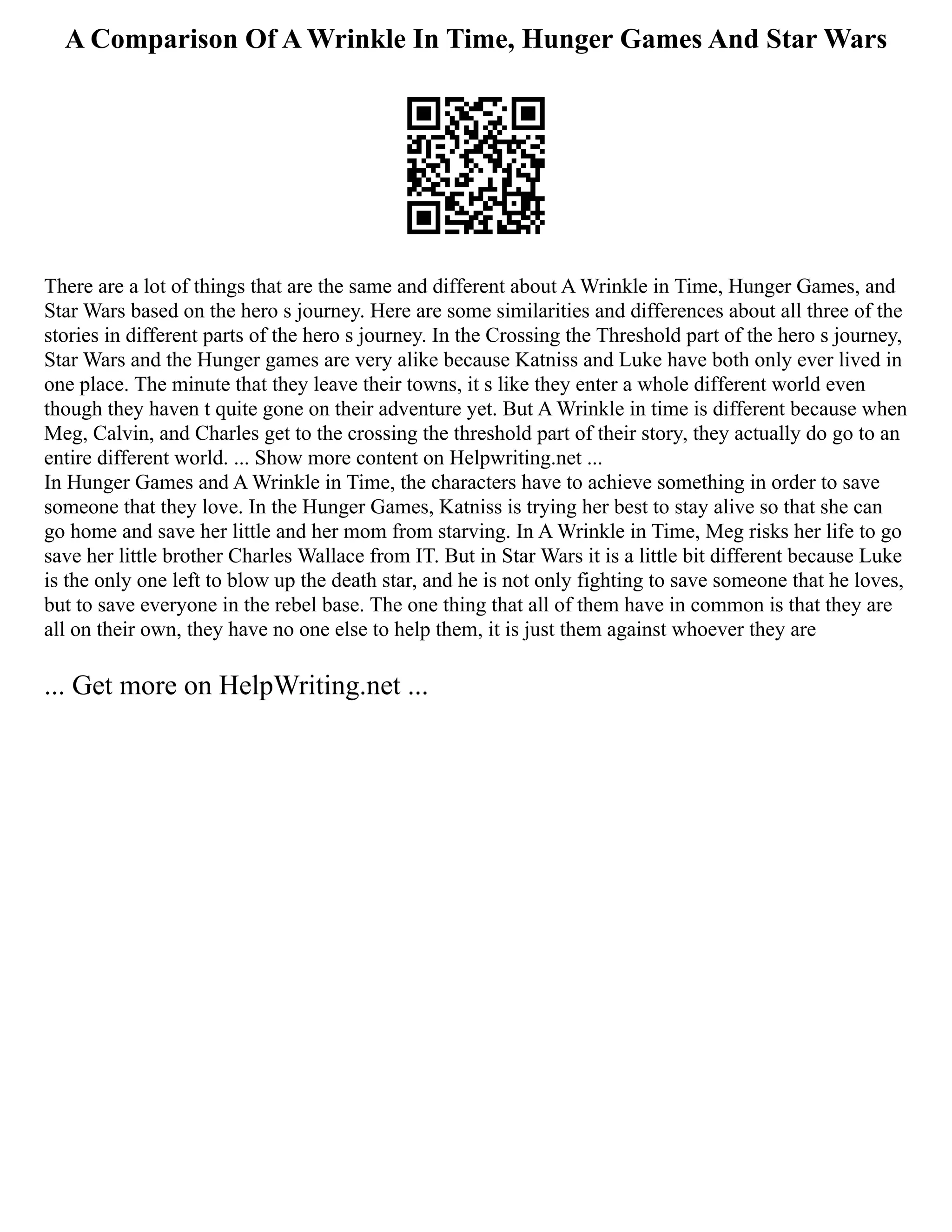 A Comparison Of A Wrinkle In Time, Hunger Games And Star Wars
There are a lot of things that are the same and different about A Wrinkle in Time, Hunger Games, and
Star Wars based on the hero s journey. Here are some similarities and differences about all three of the
stories in different parts of the hero s journey. In the Crossing the Threshold part of the hero s journey,
Star Wars and the Hunger games are very alike because Katniss and Luke have both only ever lived in
one place. The minute that they leave their towns, it s like they enter a whole different world even
though they haven t quite gone on their adventure yet. But A Wrinkle in time is different because when
Meg, Calvin, and Charles get to the crossing the threshold part of their story, they actually do go to an
entire different world. ... Show more content on Helpwriting.net ...
In Hunger Games and A Wrinkle in Time, the characters have to achieve something in order to save
someone that they love. In the Hunger Games, Katniss is trying her best to stay alive so that she can
go home and save her little and her mom from starving. In A Wrinkle in Time, Meg risks her life to go
save her little brother Charles Wallace from IT. But in Star Wars it is a little bit different because Luke
is the only one left to blow up the death star, and he is not only fighting to save someone that he loves,
but to save everyone in the rebel base. The one thing that all of them have in common is that they are
all on their own, they have no one else to help them, it is just them against whoever they are
... Get more on HelpWriting.net ...
 