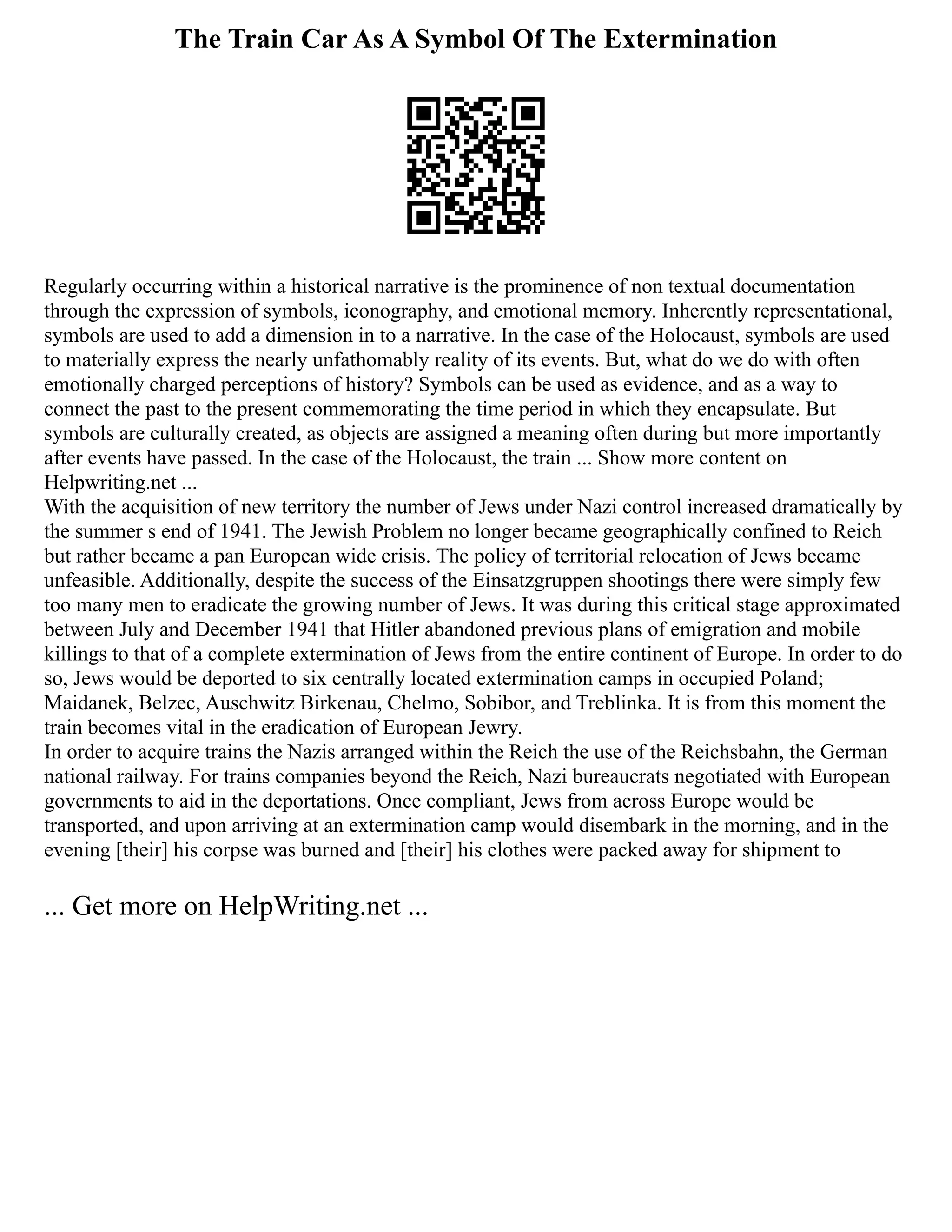 The Train Car As A Symbol Of The Extermination
Regularly occurring within a historical narrative is the prominence of non textual documentation
through the expression of symbols, iconography, and emotional memory. Inherently representational,
symbols are used to add a dimension in to a narrative. In the case of the Holocaust, symbols are used
to materially express the nearly unfathomably reality of its events. But, what do we do with often
emotionally charged perceptions of history? Symbols can be used as evidence, and as a way to
connect the past to the present commemorating the time period in which they encapsulate. But
symbols are culturally created, as objects are assigned a meaning often during but more importantly
after events have passed. In the case of the Holocaust, the train ... Show more content on
Helpwriting.net ...
With the acquisition of new territory the number of Jews under Nazi control increased dramatically by
the summer s end of 1941. The Jewish Problem no longer became geographically confined to Reich
but rather became a pan European wide crisis. The policy of territorial relocation of Jews became
unfeasible. Additionally, despite the success of the Einsatzgruppen shootings there were simply few
too many men to eradicate the growing number of Jews. It was during this critical stage approximated
between July and December 1941 that Hitler abandoned previous plans of emigration and mobile
killings to that of a complete extermination of Jews from the entire continent of Europe. In order to do
so, Jews would be deported to six centrally located extermination camps in occupied Poland;
Maidanek, Belzec, Auschwitz Birkenau, Chelmo, Sobibor, and Treblinka. It is from this moment the
train becomes vital in the eradication of European Jewry.
In order to acquire trains the Nazis arranged within the Reich the use of the Reichsbahn, the German
national railway. For trains companies beyond the Reich, Nazi bureaucrats negotiated with European
governments to aid in the deportations. Once compliant, Jews from across Europe would be
transported, and upon arriving at an extermination camp would disembark in the morning, and in the
evening [their] his corpse was burned and [their] his clothes were packed away for shipment to
... Get more on HelpWriting.net ...
 