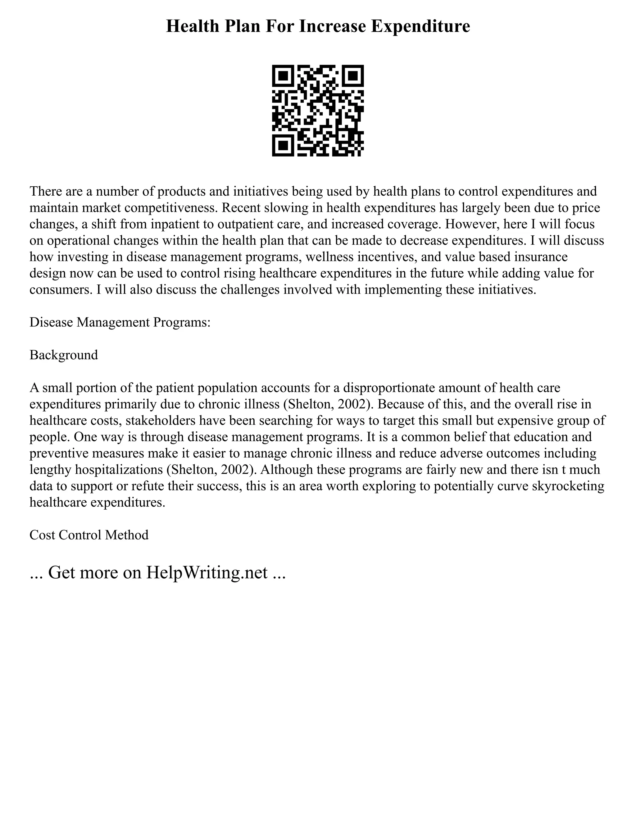 Health Plan For Increase Expenditure
There are a number of products and initiatives being used by health plans to control expenditures and
maintain market competitiveness. Recent slowing in health expenditures has largely been due to price
changes, a shift from inpatient to outpatient care, and increased coverage. However, here I will focus
on operational changes within the health plan that can be made to decrease expenditures. I will discuss
how investing in disease management programs, wellness incentives, and value based insurance
design now can be used to control rising healthcare expenditures in the future while adding value for
consumers. I will also discuss the challenges involved with implementing these initiatives.
Disease Management Programs:
Background
A small portion of the patient population accounts for a disproportionate amount of health care
expenditures primarily due to chronic illness (Shelton, 2002). Because of this, and the overall rise in
healthcare costs, stakeholders have been searching for ways to target this small but expensive group of
people. One way is through disease management programs. It is a common belief that education and
preventive measures make it easier to manage chronic illness and reduce adverse outcomes including
lengthy hospitalizations (Shelton, 2002). Although these programs are fairly new and there isn t much
data to support or refute their success, this is an area worth exploring to potentially curve skyrocketing
healthcare expenditures.
Cost Control Method
... Get more on HelpWriting.net ...
 