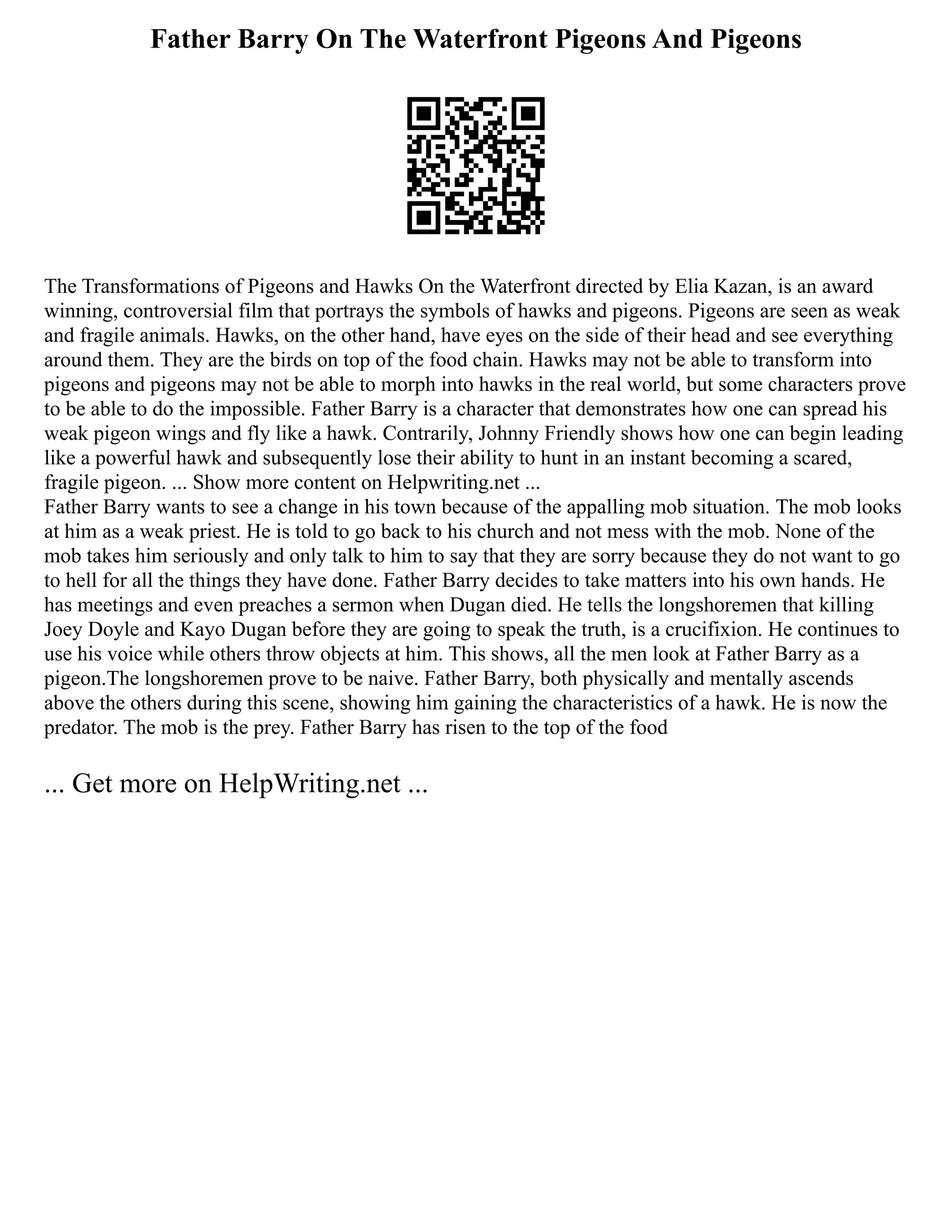 Father Barry On The Waterfront Pigeons And Pigeons
The Transformations of Pigeons and Hawks On the Waterfront directed by Elia Kazan, is an award
winning, controversial film that portrays the symbols of hawks and pigeons. Pigeons are seen as weak
and fragile animals. Hawks, on the other hand, have eyes on the side of their head and see everything
around them. They are the birds on top of the food chain. Hawks may not be able to transform into
pigeons and pigeons may not be able to morph into hawks in the real world, but some characters prove
to be able to do the impossible. Father Barry is a character that demonstrates how one can spread his
weak pigeon wings and fly like a hawk. Contrarily, Johnny Friendly shows how one can begin leading
like a powerful hawk and subsequently lose their ability to hunt in an instant becoming a scared,
fragile pigeon. ... Show more content on Helpwriting.net ...
Father Barry wants to see a change in his town because of the appalling mob situation. The mob looks
at him as a weak priest. He is told to go back to his church and not mess with the mob. None of the
mob takes him seriously and only talk to him to say that they are sorry because they do not want to go
to hell for all the things they have done. Father Barry decides to take matters into his own hands. He
has meetings and even preaches a sermon when Dugan died. He tells the longshoremen that killing
Joey Doyle and Kayo Dugan before they are going to speak the truth, is a crucifixion. He continues to
use his voice while others throw objects at him. This shows, all the men look at Father Barry as a
pigeon.The longshoremen prove to be naive. Father Barry, both physically and mentally ascends
above the others during this scene, showing him gaining the characteristics of a hawk. He is now the
predator. The mob is the prey. Father Barry has risen to the top of the food
... Get more on HelpWriting.net ...
 