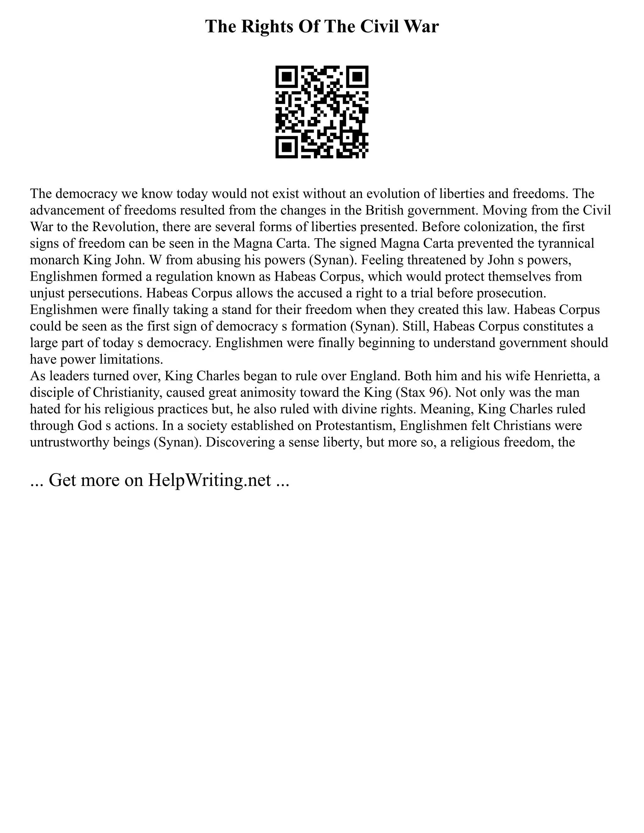 The Rights Of The Civil War
The democracy we know today would not exist without an evolution of liberties and freedoms. The
advancement of freedoms resulted from the changes in the British government. Moving from the Civil
War to the Revolution, there are several forms of liberties presented. Before colonization, the first
signs of freedom can be seen in the Magna Carta. The signed Magna Carta prevented the tyrannical
monarch King John. W from abusing his powers (Synan). Feeling threatened by John s powers,
Englishmen formed a regulation known as Habeas Corpus, which would protect themselves from
unjust persecutions. Habeas Corpus allows the accused a right to a trial before prosecution.
Englishmen were finally taking a stand for their freedom when they created this law. Habeas Corpus
could be seen as the first sign of democracy s formation (Synan). Still, Habeas Corpus constitutes a
large part of today s democracy. Englishmen were finally beginning to understand government should
have power limitations.
As leaders turned over, King Charles began to rule over England. Both him and his wife Henrietta, a
disciple of Christianity, caused great animosity toward the King (Stax 96). Not only was the man
hated for his religious practices but, he also ruled with divine rights. Meaning, King Charles ruled
through God s actions. In a society established on Protestantism, Englishmen felt Christians were
untrustworthy beings (Synan). Discovering a sense liberty, but more so, a religious freedom, the
... Get more on HelpWriting.net ...
 