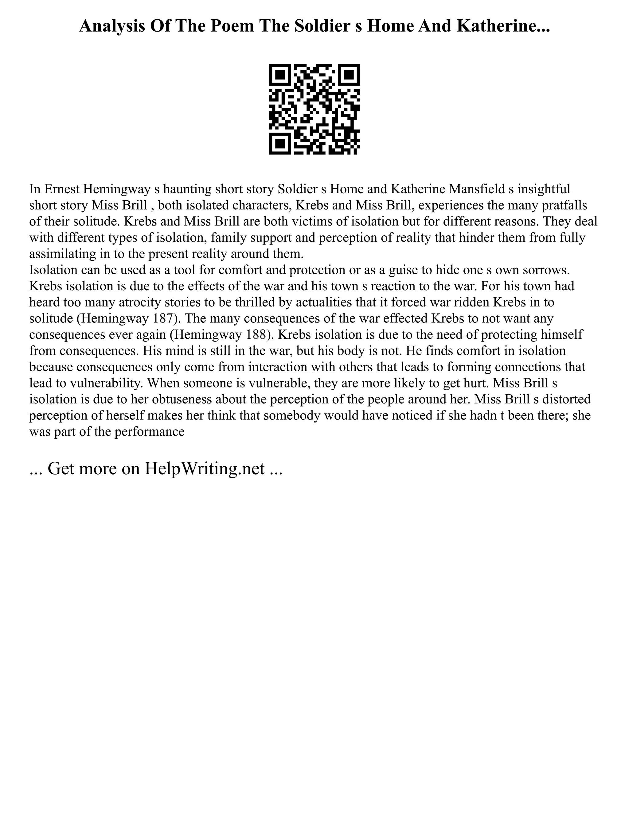Analysis Of The Poem The Soldier s Home And Katherine...
In Ernest Hemingway s haunting short story Soldier s Home and Katherine Mansfield s insightful
short story Miss Brill , both isolated characters, Krebs and Miss Brill, experiences the many pratfalls
of their solitude. Krebs and Miss Brill are both victims of isolation but for different reasons. They deal
with different types of isolation, family support and perception of reality that hinder them from fully
assimilating in to the present reality around them.
Isolation can be used as a tool for comfort and protection or as a guise to hide one s own sorrows.
Krebs isolation is due to the effects of the war and his town s reaction to the war. For his town had
heard too many atrocity stories to be thrilled by actualities that it forced war ridden Krebs in to
solitude (Hemingway 187). The many consequences of the war effected Krebs to not want any
consequences ever again (Hemingway 188). Krebs isolation is due to the need of protecting himself
from consequences. His mind is still in the war, but his body is not. He finds comfort in isolation
because consequences only come from interaction with others that leads to forming connections that
lead to vulnerability. When someone is vulnerable, they are more likely to get hurt. Miss Brill s
isolation is due to her obtuseness about the perception of the people around her. Miss Brill s distorted
perception of herself makes her think that somebody would have noticed if she hadn t been there; she
was part of the performance
... Get more on HelpWriting.net ...
 