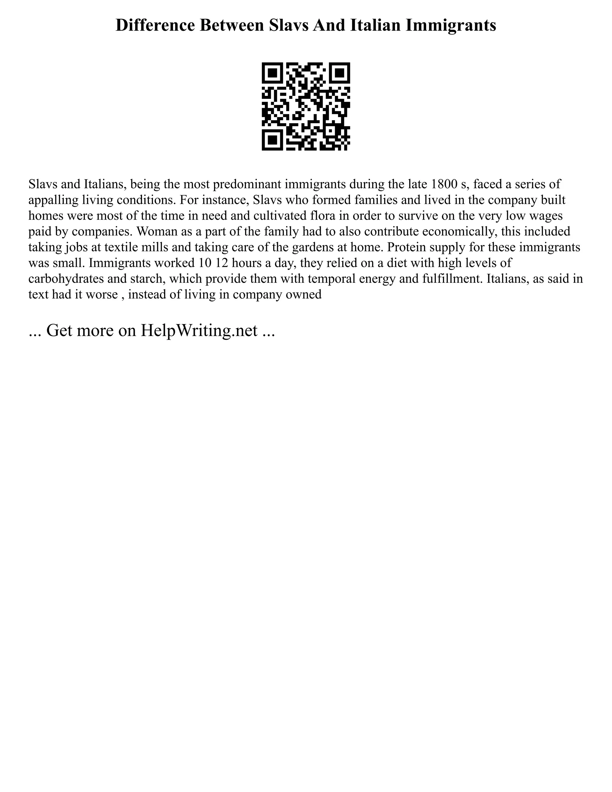 Difference Between Slavs And Italian Immigrants
Slavs and Italians, being the most predominant immigrants during the late 1800 s, faced a series of
appalling living conditions. For instance, Slavs who formed families and lived in the company built
homes were most of the time in need and cultivated flora in order to survive on the very low wages
paid by companies. Woman as a part of the family had to also contribute economically, this included
taking jobs at textile mills and taking care of the gardens at home. Protein supply for these immigrants
was small. Immigrants worked 10 12 hours a day, they relied on a diet with high levels of
carbohydrates and starch, which provide them with temporal energy and fulfillment. Italians, as said in
text had it worse , instead of living in company owned
... Get more on HelpWriting.net ...
 