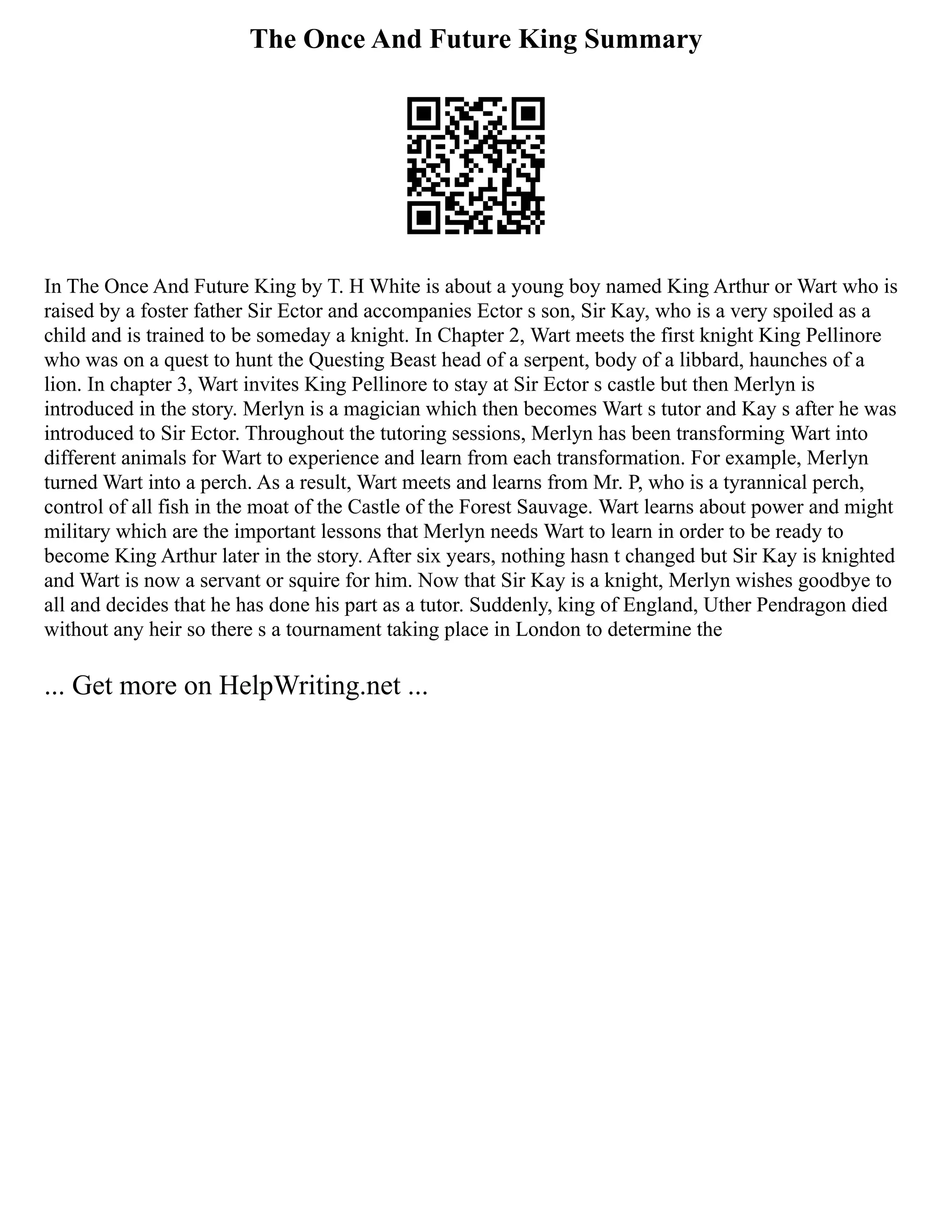 The Once And Future King Summary
In The Once And Future King by T. H White is about a young boy named King Arthur or Wart who is
raised by a foster father Sir Ector and accompanies Ector s son, Sir Kay, who is a very spoiled as a
child and is trained to be someday a knight. In Chapter 2, Wart meets the first knight King Pellinore
who was on a quest to hunt the Questing Beast head of a serpent, body of a libbard, haunches of a
lion. In chapter 3, Wart invites King Pellinore to stay at Sir Ector s castle but then Merlyn is
introduced in the story. Merlyn is a magician which then becomes Wart s tutor and Kay s after he was
introduced to Sir Ector. Throughout the tutoring sessions, Merlyn has been transforming Wart into
different animals for Wart to experience and learn from each transformation. For example, Merlyn
turned Wart into a perch. As a result, Wart meets and learns from Mr. P, who is a tyrannical perch,
control of all fish in the moat of the Castle of the Forest Sauvage. Wart learns about power and might
military which are the important lessons that Merlyn needs Wart to learn in order to be ready to
become King Arthur later in the story. After six years, nothing hasn t changed but Sir Kay is knighted
and Wart is now a servant or squire for him. Now that Sir Kay is a knight, Merlyn wishes goodbye to
all and decides that he has done his part as a tutor. Suddenly, king of England, Uther Pendragon died
without any heir so there s a tournament taking place in London to determine the
... Get more on HelpWriting.net ...
 
