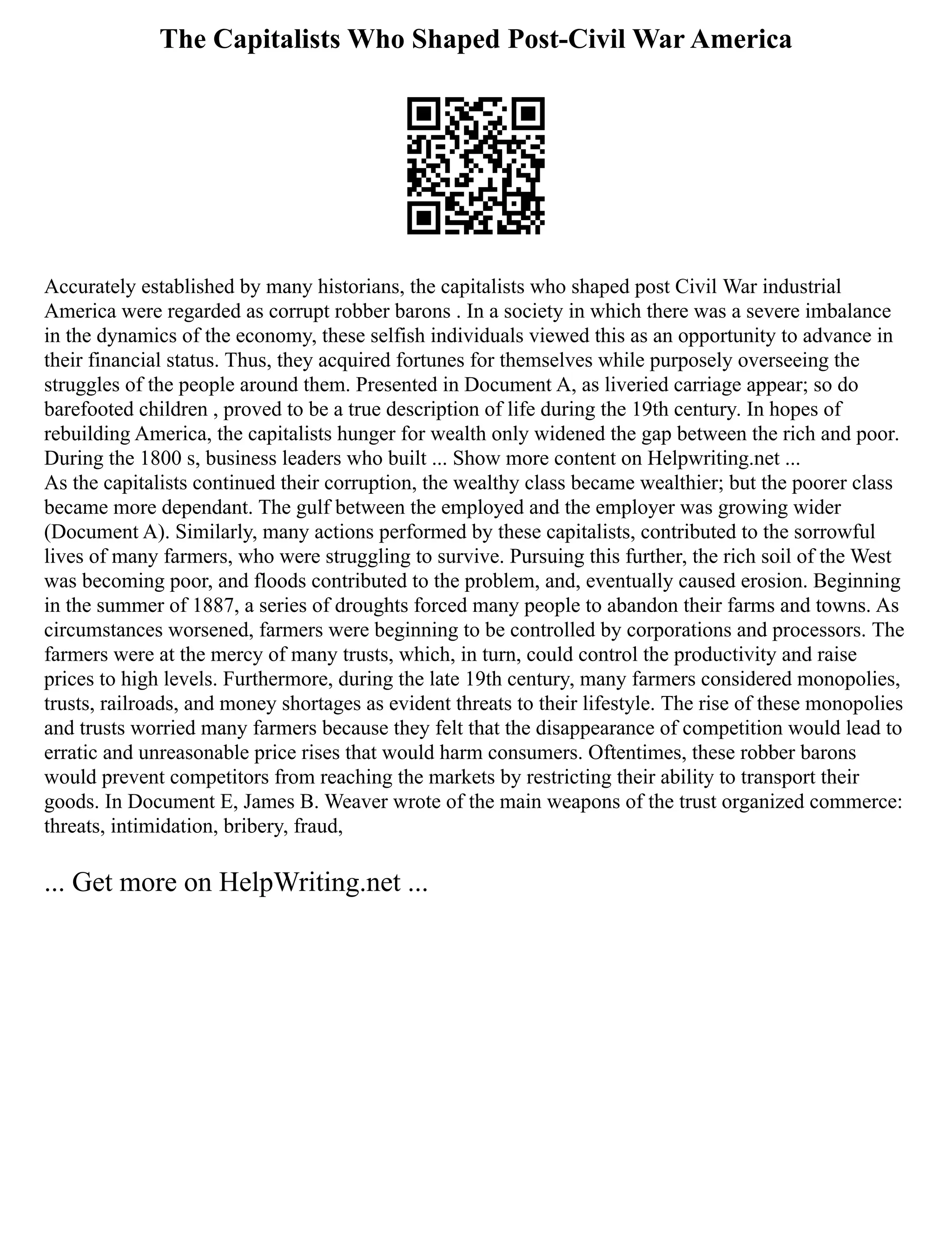 The Capitalists Who Shaped Post-Civil War America
Accurately established by many historians, the capitalists who shaped post Civil War industrial
America were regarded as corrupt robber barons . In a society in which there was a severe imbalance
in the dynamics of the economy, these selfish individuals viewed this as an opportunity to advance in
their financial status. Thus, they acquired fortunes for themselves while purposely overseeing the
struggles of the people around them. Presented in Document A, as liveried carriage appear; so do
barefooted children , proved to be a true description of life during the 19th century. In hopes of
rebuilding America, the capitalists hunger for wealth only widened the gap between the rich and poor.
During the 1800 s, business leaders who built ... Show more content on Helpwriting.net ...
As the capitalists continued their corruption, the wealthy class became wealthier; but the poorer class
became more dependant. The gulf between the employed and the employer was growing wider
(Document A). Similarly, many actions performed by these capitalists, contributed to the sorrowful
lives of many farmers, who were struggling to survive. Pursuing this further, the rich soil of the West
was becoming poor, and floods contributed to the problem, and, eventually caused erosion. Beginning
in the summer of 1887, a series of droughts forced many people to abandon their farms and towns. As
circumstances worsened, farmers were beginning to be controlled by corporations and processors. The
farmers were at the mercy of many trusts, which, in turn, could control the productivity and raise
prices to high levels. Furthermore, during the late 19th century, many farmers considered monopolies,
trusts, railroads, and money shortages as evident threats to their lifestyle. The rise of these monopolies
and trusts worried many farmers because they felt that the disappearance of competition would lead to
erratic and unreasonable price rises that would harm consumers. Oftentimes, these robber barons
would prevent competitors from reaching the markets by restricting their ability to transport their
goods. In Document E, James B. Weaver wrote of the main weapons of the trust organized commerce:
threats, intimidation, bribery, fraud,
... Get more on HelpWriting.net ...
 