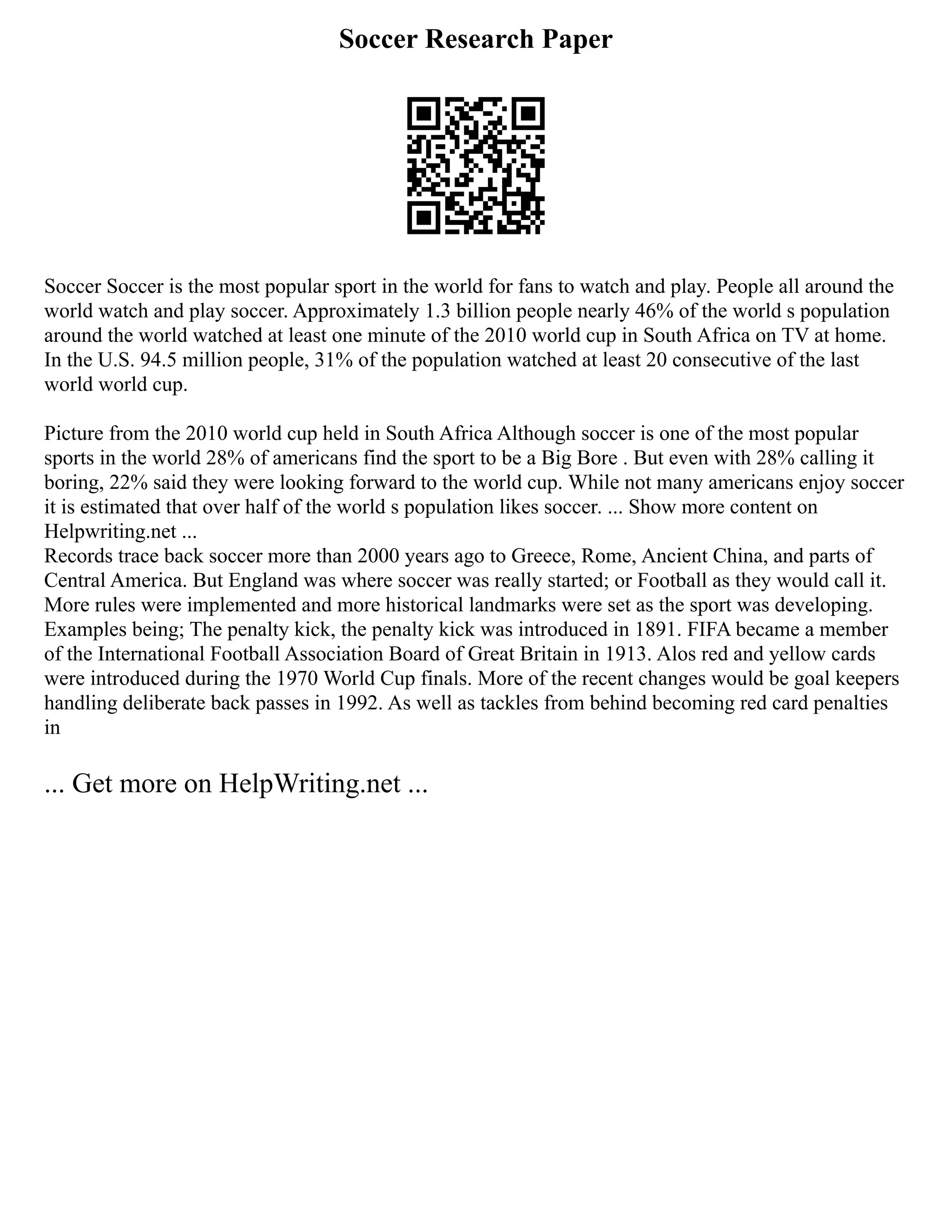 Soccer Research Paper
Soccer Soccer is the most popular sport in the world for fans to watch and play. People all around the
world watch and play soccer. Approximately 1.3 billion people nearly 46% of the world s population
around the world watched at least one minute of the 2010 world cup in South Africa on TV at home.
In the U.S. 94.5 million people, 31% of the population watched at least 20 consecutive of the last
world world cup.
Picture from the 2010 world cup held in South Africa Although soccer is one of the most popular
sports in the world 28% of americans find the sport to be a Big Bore . But even with 28% calling it
boring, 22% said they were looking forward to the world cup. While not many americans enjoy soccer
it is estimated that over half of the world s population likes soccer. ... Show more content on
Helpwriting.net ...
Records trace back soccer more than 2000 years ago to Greece, Rome, Ancient China, and parts of
Central America. But England was where soccer was really started; or Football as they would call it.
More rules were implemented and more historical landmarks were set as the sport was developing.
Examples being; The penalty kick, the penalty kick was introduced in 1891. FIFA became a member
of the International Football Association Board of Great Britain in 1913. Alos red and yellow cards
were introduced during the 1970 World Cup finals. More of the recent changes would be goal keepers
handling deliberate back passes in 1992. As well as tackles from behind becoming red card penalties
in
... Get more on HelpWriting.net ...
 