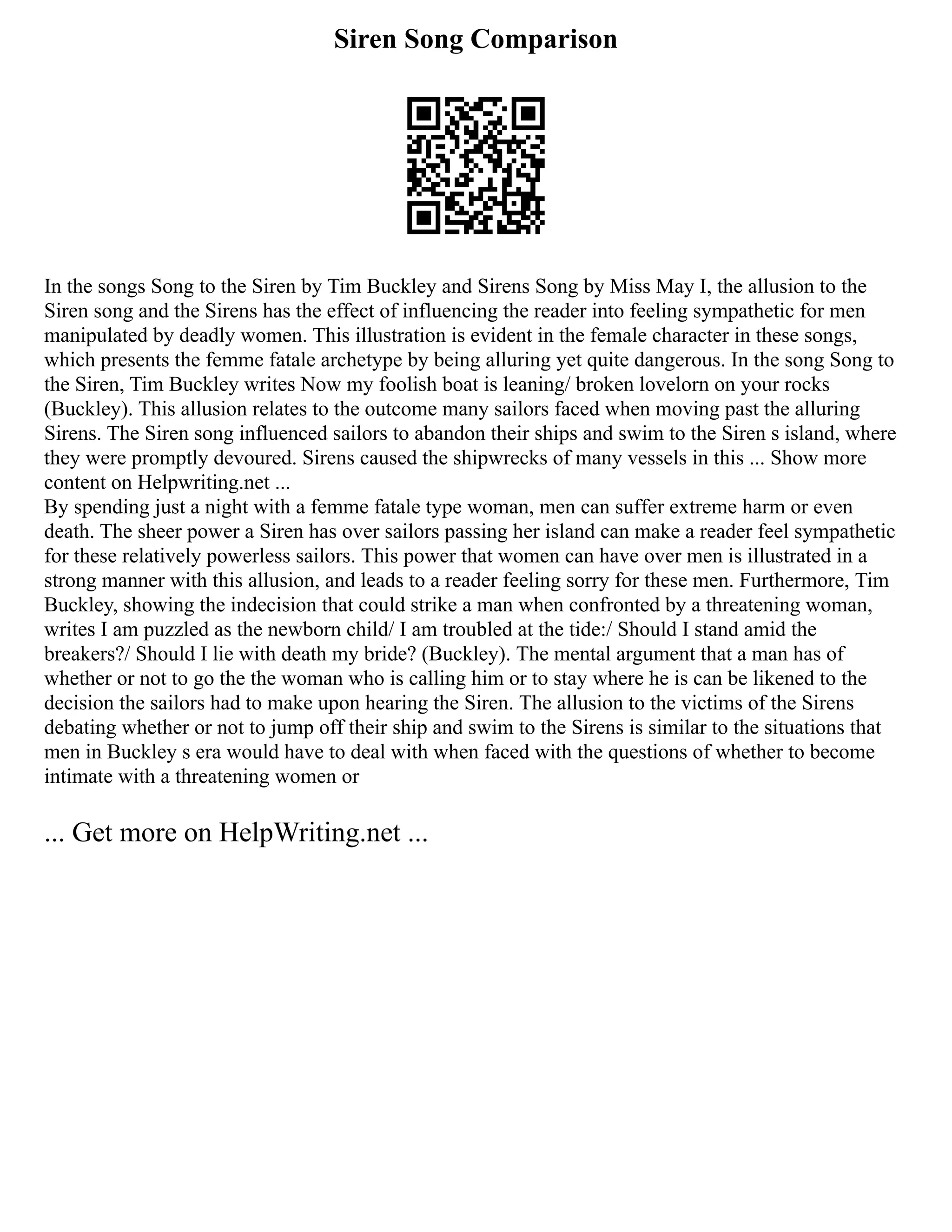 Siren Song Comparison
In the songs Song to the Siren by Tim Buckley and Sirens Song by Miss May I, the allusion to the
Siren song and the Sirens has the effect of influencing the reader into feeling sympathetic for men
manipulated by deadly women. This illustration is evident in the female character in these songs,
which presents the femme fatale archetype by being alluring yet quite dangerous. In the song Song to
the Siren, Tim Buckley writes Now my foolish boat is leaning/ broken lovelorn on your rocks
(Buckley). This allusion relates to the outcome many sailors faced when moving past the alluring
Sirens. The Siren song influenced sailors to abandon their ships and swim to the Siren s island, where
they were promptly devoured. Sirens caused the shipwrecks of many vessels in this ... Show more
content on Helpwriting.net ...
By spending just a night with a femme fatale type woman, men can suffer extreme harm or even
death. The sheer power a Siren has over sailors passing her island can make a reader feel sympathetic
for these relatively powerless sailors. This power that women can have over men is illustrated in a
strong manner with this allusion, and leads to a reader feeling sorry for these men. Furthermore, Tim
Buckley, showing the indecision that could strike a man when confronted by a threatening woman,
writes I am puzzled as the newborn child/ I am troubled at the tide:/ Should I stand amid the
breakers?/ Should I lie with death my bride? (Buckley). The mental argument that a man has of
whether or not to go the the woman who is calling him or to stay where he is can be likened to the
decision the sailors had to make upon hearing the Siren. The allusion to the victims of the Sirens
debating whether or not to jump off their ship and swim to the Sirens is similar to the situations that
men in Buckley s era would have to deal with when faced with the questions of whether to become
intimate with a threatening women or
... Get more on HelpWriting.net ...
 