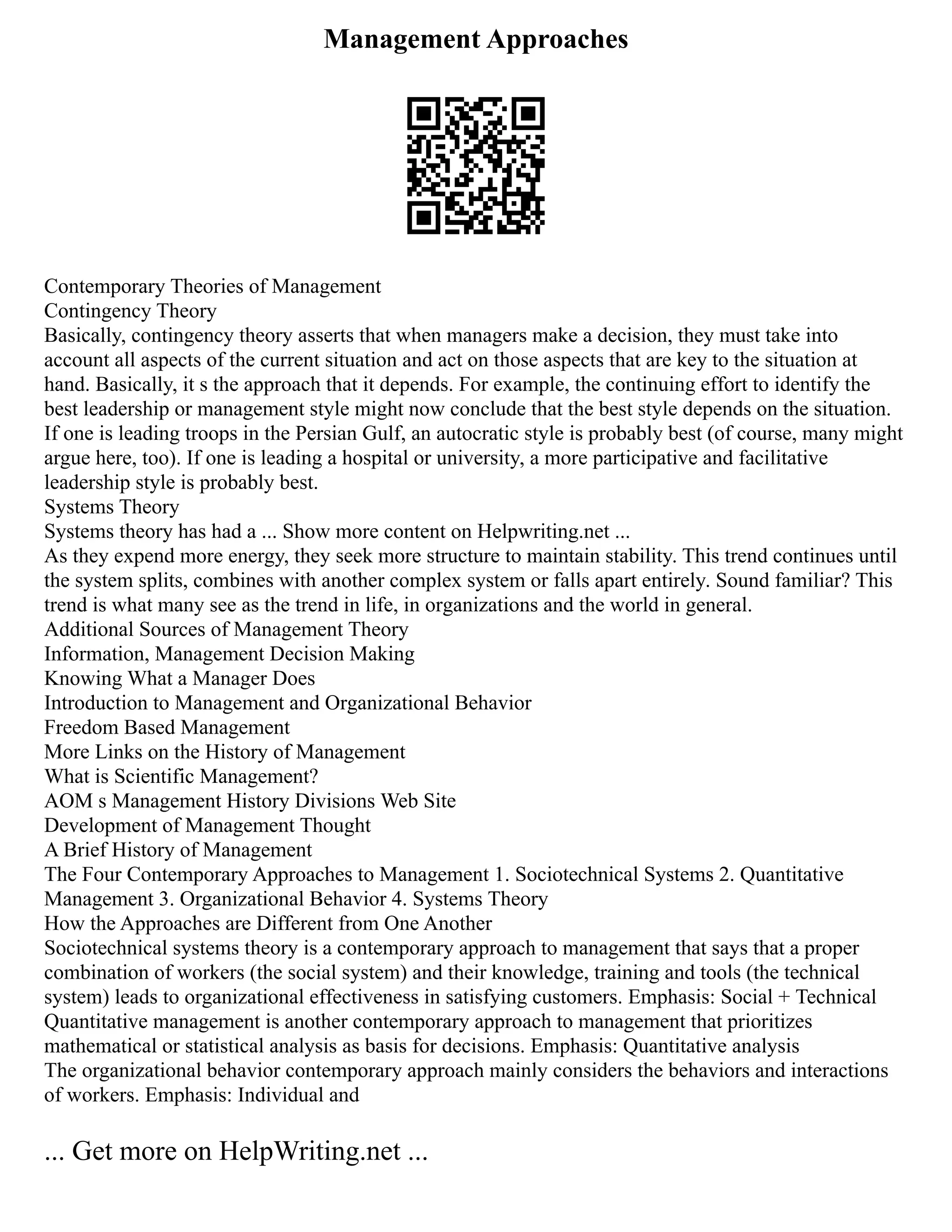 Management Approaches
Contemporary Theories of Management
Contingency Theory
Basically, contingency theory asserts that when managers make a decision, they must take into
account all aspects of the current situation and act on those aspects that are key to the situation at
hand. Basically, it s the approach that it depends. For example, the continuing effort to identify the
best leadership or management style might now conclude that the best style depends on the situation.
If one is leading troops in the Persian Gulf, an autocratic style is probably best (of course, many might
argue here, too). If one is leading a hospital or university, a more participative and facilitative
leadership style is probably best.
Systems Theory
Systems theory has had a ... Show more content on Helpwriting.net ...
As they expend more energy, they seek more structure to maintain stability. This trend continues until
the system splits, combines with another complex system or falls apart entirely. Sound familiar? This
trend is what many see as the trend in life, in organizations and the world in general.
Additional Sources of Management Theory
Information, Management Decision Making
Knowing What a Manager Does
Introduction to Management and Organizational Behavior
Freedom Based Management
More Links on the History of Management
What is Scientific Management?
AOM s Management History Divisions Web Site
Development of Management Thought
A Brief History of Management
The Four Contemporary Approaches to Management 1. Sociotechnical Systems 2. Quantitative
Management 3. Organizational Behavior 4. Systems Theory
How the Approaches are Different from One Another
Sociotechnical systems theory is a contemporary approach to management that says that a proper
combination of workers (the social system) and their knowledge, training and tools (the technical
system) leads to organizational effectiveness in satisfying customers. Emphasis: Social + Technical
Quantitative management is another contemporary approach to management that prioritizes
mathematical or statistical analysis as basis for decisions. Emphasis: Quantitative analysis
The organizational behavior contemporary approach mainly considers the behaviors and interactions
of workers. Emphasis: Individual and
... Get more on HelpWriting.net ...
 