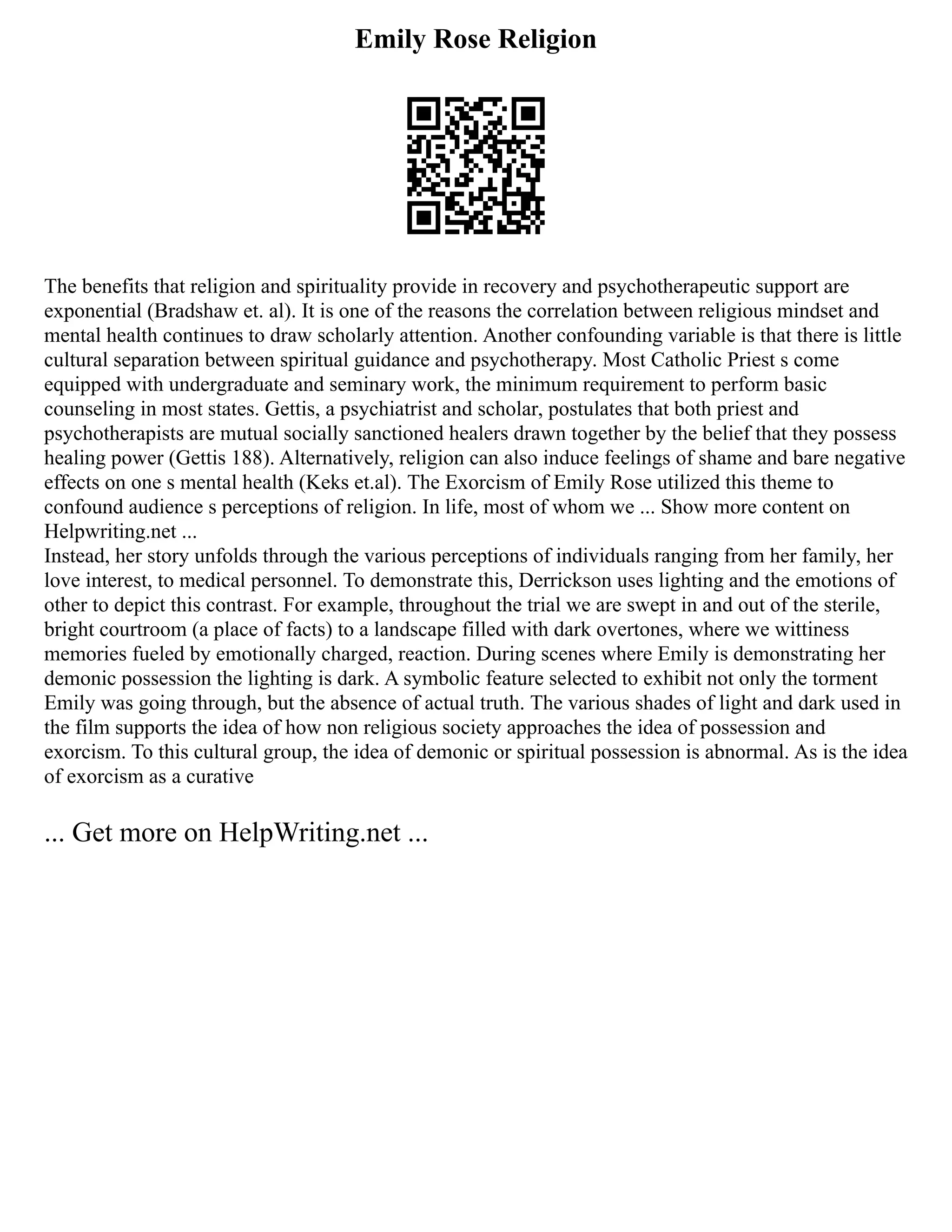 Emily Rose Religion
The benefits that religion and spirituality provide in recovery and psychotherapeutic support are
exponential (Bradshaw et. al). It is one of the reasons the correlation between religious mindset and
mental health continues to draw scholarly attention. Another confounding variable is that there is little
cultural separation between spiritual guidance and psychotherapy. Most Catholic Priest s come
equipped with undergraduate and seminary work, the minimum requirement to perform basic
counseling in most states. Gettis, a psychiatrist and scholar, postulates that both priest and
psychotherapists are mutual socially sanctioned healers drawn together by the belief that they possess
healing power (Gettis 188). Alternatively, religion can also induce feelings of shame and bare negative
effects on one s mental health (Keks et.al). The Exorcism of Emily Rose utilized this theme to
confound audience s perceptions of religion. In life, most of whom we ... Show more content on
Helpwriting.net ...
Instead, her story unfolds through the various perceptions of individuals ranging from her family, her
love interest, to medical personnel. To demonstrate this, Derrickson uses lighting and the emotions of
other to depict this contrast. For example, throughout the trial we are swept in and out of the sterile,
bright courtroom (a place of facts) to a landscape filled with dark overtones, where we wittiness
memories fueled by emotionally charged, reaction. During scenes where Emily is demonstrating her
demonic possession the lighting is dark. A symbolic feature selected to exhibit not only the torment
Emily was going through, but the absence of actual truth. The various shades of light and dark used in
the film supports the idea of how non religious society approaches the idea of possession and
exorcism. To this cultural group, the idea of demonic or spiritual possession is abnormal. As is the idea
of exorcism as a curative
... Get more on HelpWriting.net ...
 