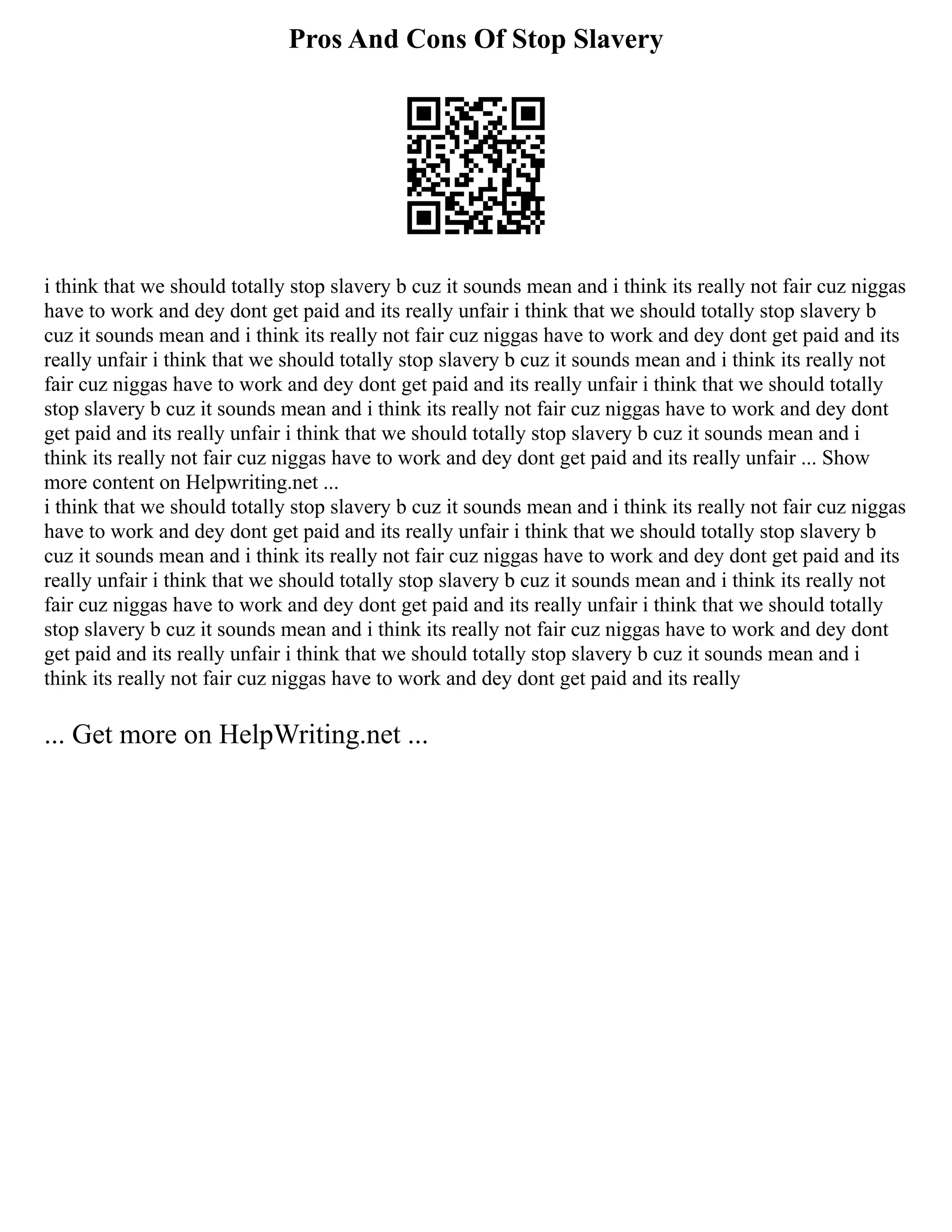 Pros And Cons Of Stop Slavery
i think that we should totally stop slavery b cuz it sounds mean and i think its really not fair cuz niggas
have to work and dey dont get paid and its really unfair i think that we should totally stop slavery b
cuz it sounds mean and i think its really not fair cuz niggas have to work and dey dont get paid and its
really unfair i think that we should totally stop slavery b cuz it sounds mean and i think its really not
fair cuz niggas have to work and dey dont get paid and its really unfair i think that we should totally
stop slavery b cuz it sounds mean and i think its really not fair cuz niggas have to work and dey dont
get paid and its really unfair i think that we should totally stop slavery b cuz it sounds mean and i
think its really not fair cuz niggas have to work and dey dont get paid and its really unfair ... Show
more content on Helpwriting.net ...
i think that we should totally stop slavery b cuz it sounds mean and i think its really not fair cuz niggas
have to work and dey dont get paid and its really unfair i think that we should totally stop slavery b
cuz it sounds mean and i think its really not fair cuz niggas have to work and dey dont get paid and its
really unfair i think that we should totally stop slavery b cuz it sounds mean and i think its really not
fair cuz niggas have to work and dey dont get paid and its really unfair i think that we should totally
stop slavery b cuz it sounds mean and i think its really not fair cuz niggas have to work and dey dont
get paid and its really unfair i think that we should totally stop slavery b cuz it sounds mean and i
think its really not fair cuz niggas have to work and dey dont get paid and its really
... Get more on HelpWriting.net ...
 