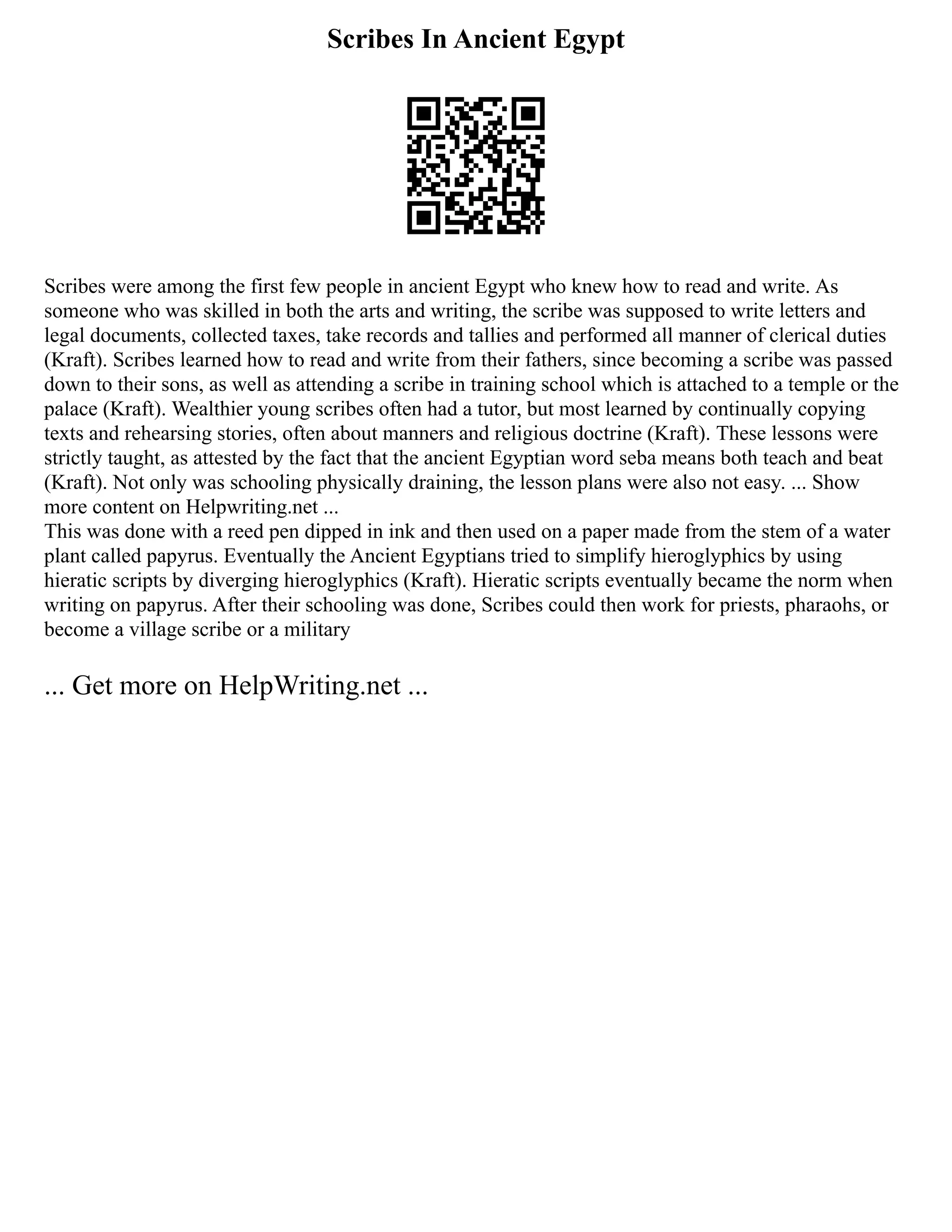 Scribes In Ancient Egypt
Scribes were among the first few people in ancient Egypt who knew how to read and write. As
someone who was skilled in both the arts and writing, the scribe was supposed to write letters and
legal documents, collected taxes, take records and tallies and performed all manner of clerical duties
(Kraft). Scribes learned how to read and write from their fathers, since becoming a scribe was passed
down to their sons, as well as attending a scribe in training school which is attached to a temple or the
palace (Kraft). Wealthier young scribes often had a tutor, but most learned by continually copying
texts and rehearsing stories, often about manners and religious doctrine (Kraft). These lessons were
strictly taught, as attested by the fact that the ancient Egyptian word seba means both teach and beat
(Kraft). Not only was schooling physically draining, the lesson plans were also not easy. ... Show
more content on Helpwriting.net ...
This was done with a reed pen dipped in ink and then used on a paper made from the stem of a water
plant called papyrus. Eventually the Ancient Egyptians tried to simplify hieroglyphics by using
hieratic scripts by diverging hieroglyphics (Kraft). Hieratic scripts eventually became the norm when
writing on papyrus. After their schooling was done, Scribes could then work for priests, pharaohs, or
become a village scribe or a military
... Get more on HelpWriting.net ...
 