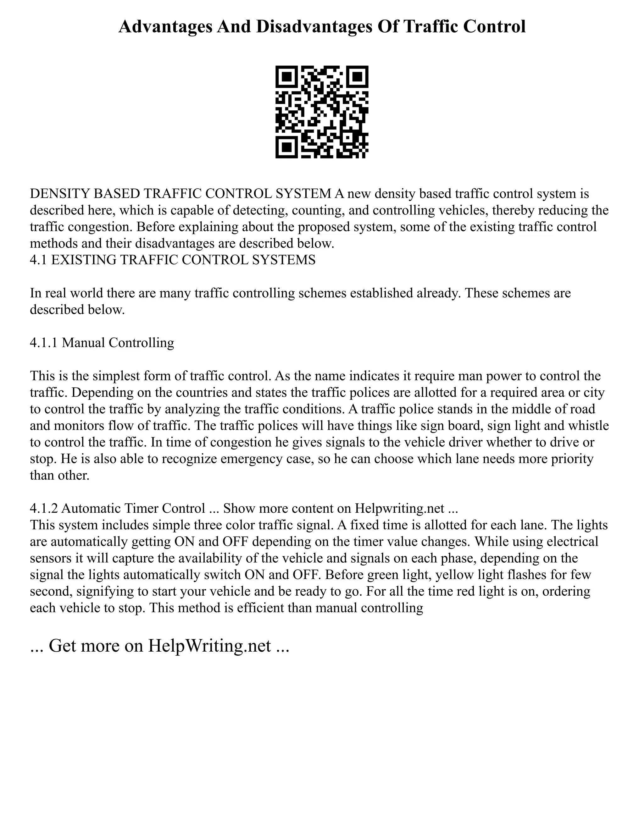 Advantages And Disadvantages Of Traffic Control
DENSITY BASED TRAFFIC CONTROL SYSTEM A new density based traffic control system is
described here, which is capable of detecting, counting, and controlling vehicles, thereby reducing the
traffic congestion. Before explaining about the proposed system, some of the existing traffic control
methods and their disadvantages are described below.
4.1 EXISTING TRAFFIC CONTROL SYSTEMS
In real world there are many traffic controlling schemes established already. These schemes are
described below.
4.1.1 Manual Controlling
This is the simplest form of traffic control. As the name indicates it require man power to control the
traffic. Depending on the countries and states the traffic polices are allotted for a required area or city
to control the traffic by analyzing the traffic conditions. A traffic police stands in the middle of road
and monitors flow of traffic. The traffic polices will have things like sign board, sign light and whistle
to control the traffic. In time of congestion he gives signals to the vehicle driver whether to drive or
stop. He is also able to recognize emergency case, so he can choose which lane needs more priority
than other.
4.1.2 Automatic Timer Control ... Show more content on Helpwriting.net ...
This system includes simple three color traffic signal. A fixed time is allotted for each lane. The lights
are automatically getting ON and OFF depending on the timer value changes. While using electrical
sensors it will capture the availability of the vehicle and signals on each phase, depending on the
signal the lights automatically switch ON and OFF. Before green light, yellow light flashes for few
second, signifying to start your vehicle and be ready to go. For all the time red light is on, ordering
each vehicle to stop. This method is efficient than manual controlling
... Get more on HelpWriting.net ...
 