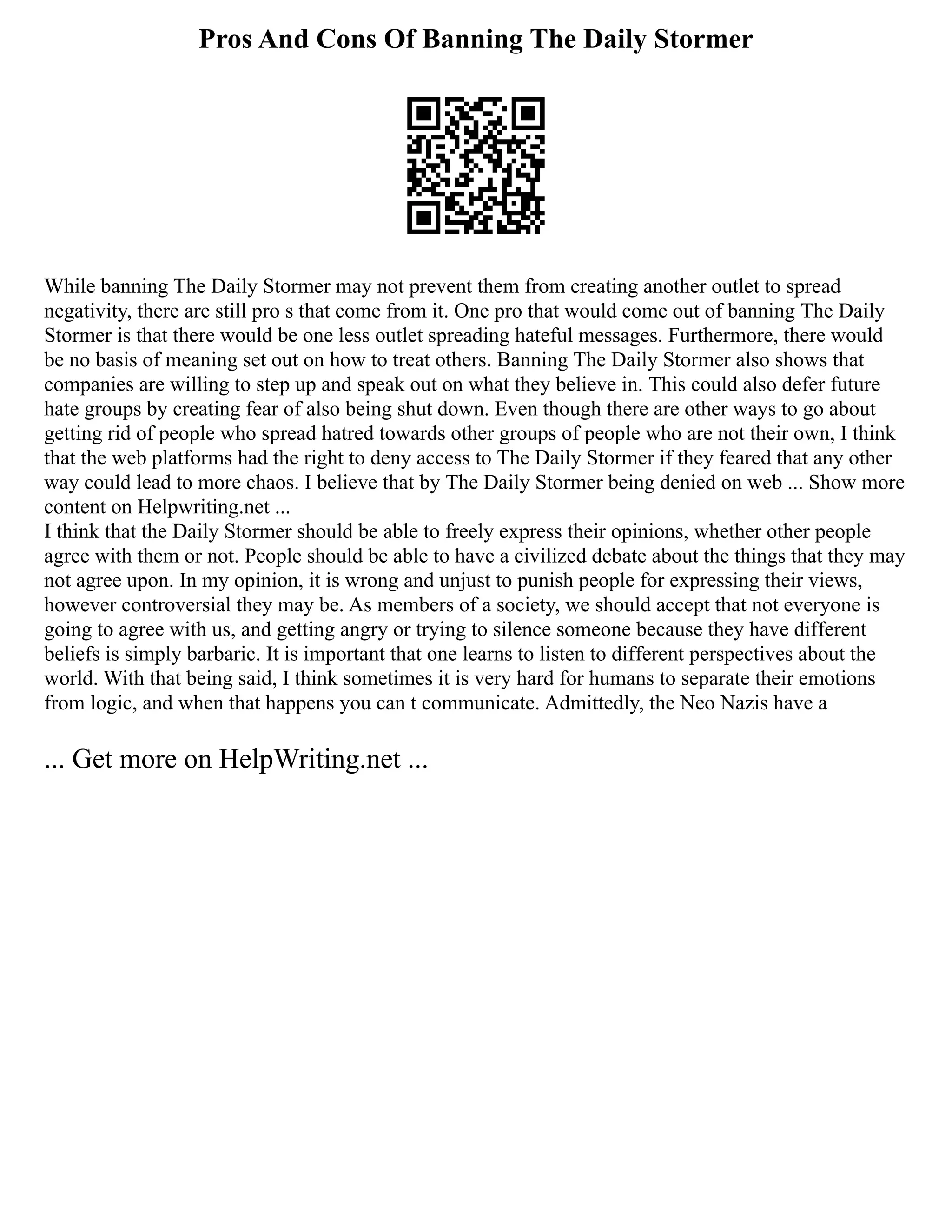 Pros And Cons Of Banning The Daily Stormer
While banning The Daily Stormer may not prevent them from creating another outlet to spread
negativity, there are still pro s that come from it. One pro that would come out of banning The Daily
Stormer is that there would be one less outlet spreading hateful messages. Furthermore, there would
be no basis of meaning set out on how to treat others. Banning The Daily Stormer also shows that
companies are willing to step up and speak out on what they believe in. This could also defer future
hate groups by creating fear of also being shut down. Even though there are other ways to go about
getting rid of people who spread hatred towards other groups of people who are not their own, I think
that the web platforms had the right to deny access to The Daily Stormer if they feared that any other
way could lead to more chaos. I believe that by The Daily Stormer being denied on web ... Show more
content on Helpwriting.net ...
I think that the Daily Stormer should be able to freely express their opinions, whether other people
agree with them or not. People should be able to have a civilized debate about the things that they may
not agree upon. In my opinion, it is wrong and unjust to punish people for expressing their views,
however controversial they may be. As members of a society, we should accept that not everyone is
going to agree with us, and getting angry or trying to silence someone because they have different
beliefs is simply barbaric. It is important that one learns to listen to different perspectives about the
world. With that being said, I think sometimes it is very hard for humans to separate their emotions
from logic, and when that happens you can t communicate. Admittedly, the Neo Nazis have a
... Get more on HelpWriting.net ...
 