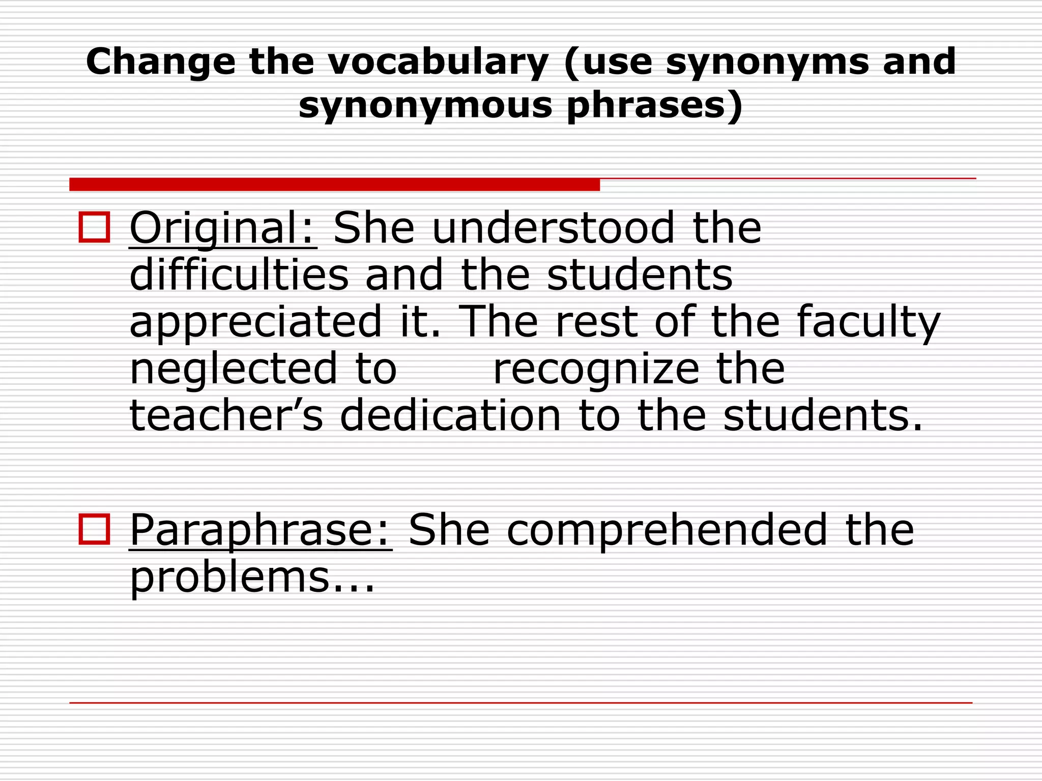 Change the vocabulary (use synonyms and synonymous phrases)Original: She understood the difficulties and the students appreciated it. The rest of the faculty neglected to 	recognize the teacher’s dedication to the students.Paraphrase: She comprehended the problems...