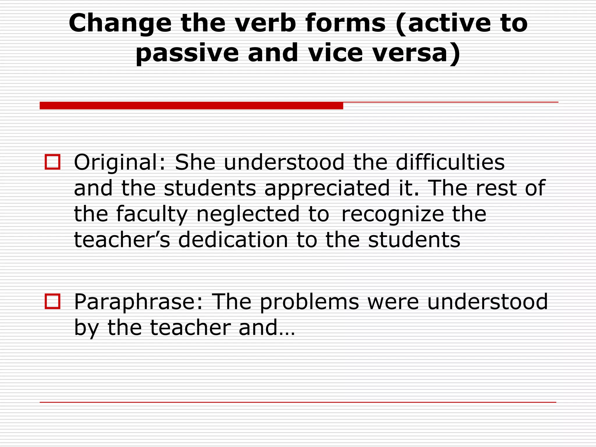 Change the verb forms (active to passive and vice versa)Original: She understood the difficulties and the students appreciated it. The rest of the faculty neglected to 	recognize the teacher’s dedication to the studentsParaphrase: The problems were understood by the teacher and…