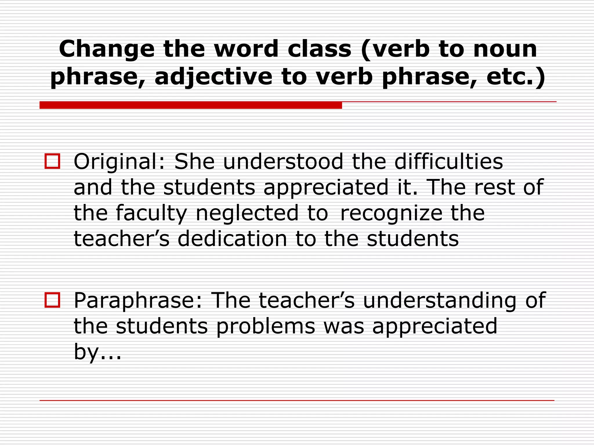 Change the word class (verb to noun phrase, adjective to verb phrase, etc.)Original: She understood the difficulties and the students appreciated it. The rest of the faculty neglected to 	recognize the teacher’s dedication to the studentsParaphrase: The teacher’s understanding of the students problems was appreciated by...