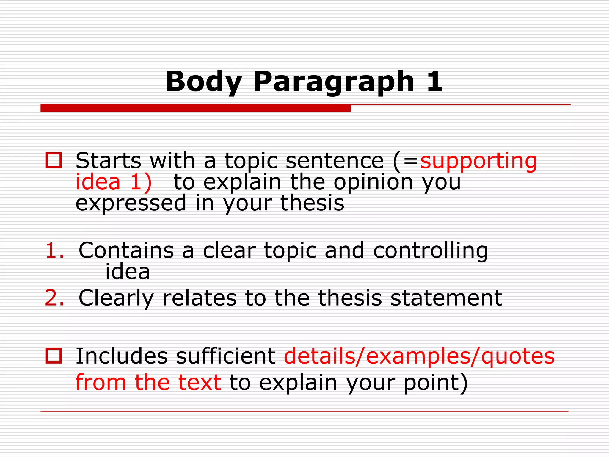 Body Paragraph 1Starts with a topic sentence (=supporting idea 1) to explain the opinion you expressed in your thesis Contains a clear topic and controlling idea                     		Clearly relates to the thesis statementIncludes sufficient details/examples/quotes from the text to explain your point)