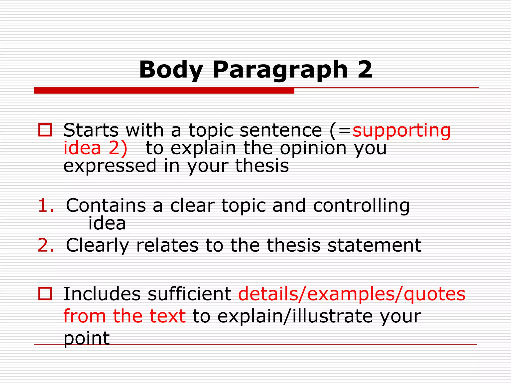Body Paragraph 2Starts with a topic sentence (=supporting idea 2) to explain the opinion you expressed in your thesis Contains a clear topic and controlling idea                     		Clearly relates to the thesis statementIncludes sufficient details/examples/quotes from the text to explain/illustrate your point