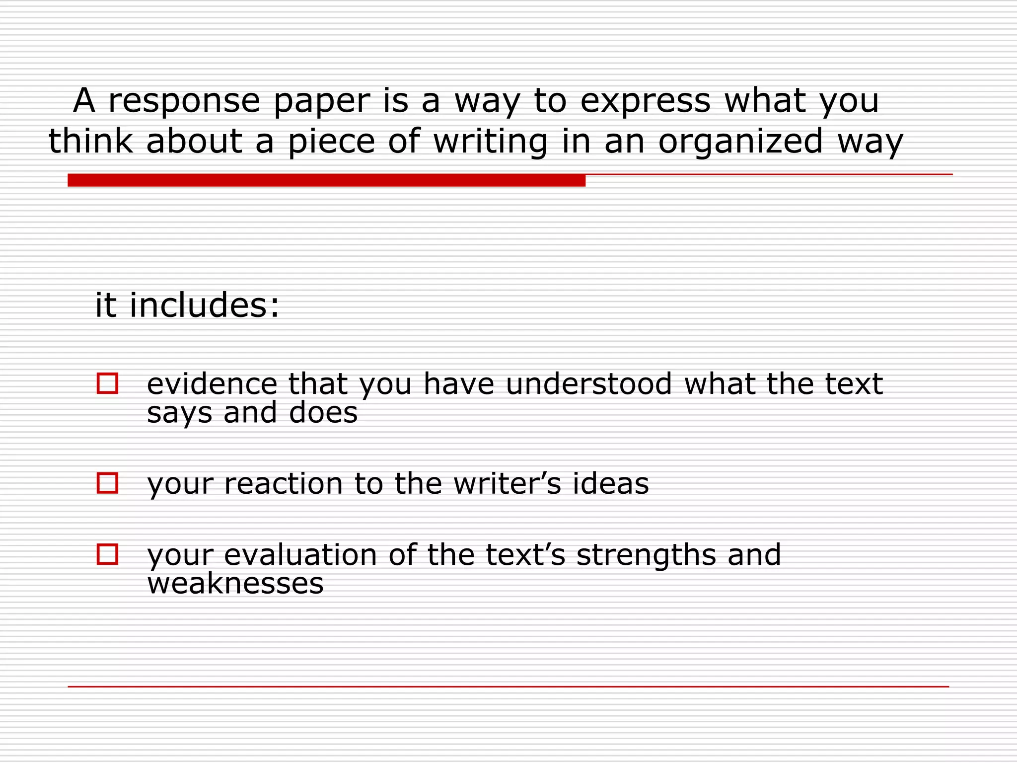A response paper is a way to express what you think about a piece of writing in an organized wayit includes:evidence that you have understood what the text says and does your reaction to the writer’s ideasyour evaluation of the text’s strengths and weaknesses 