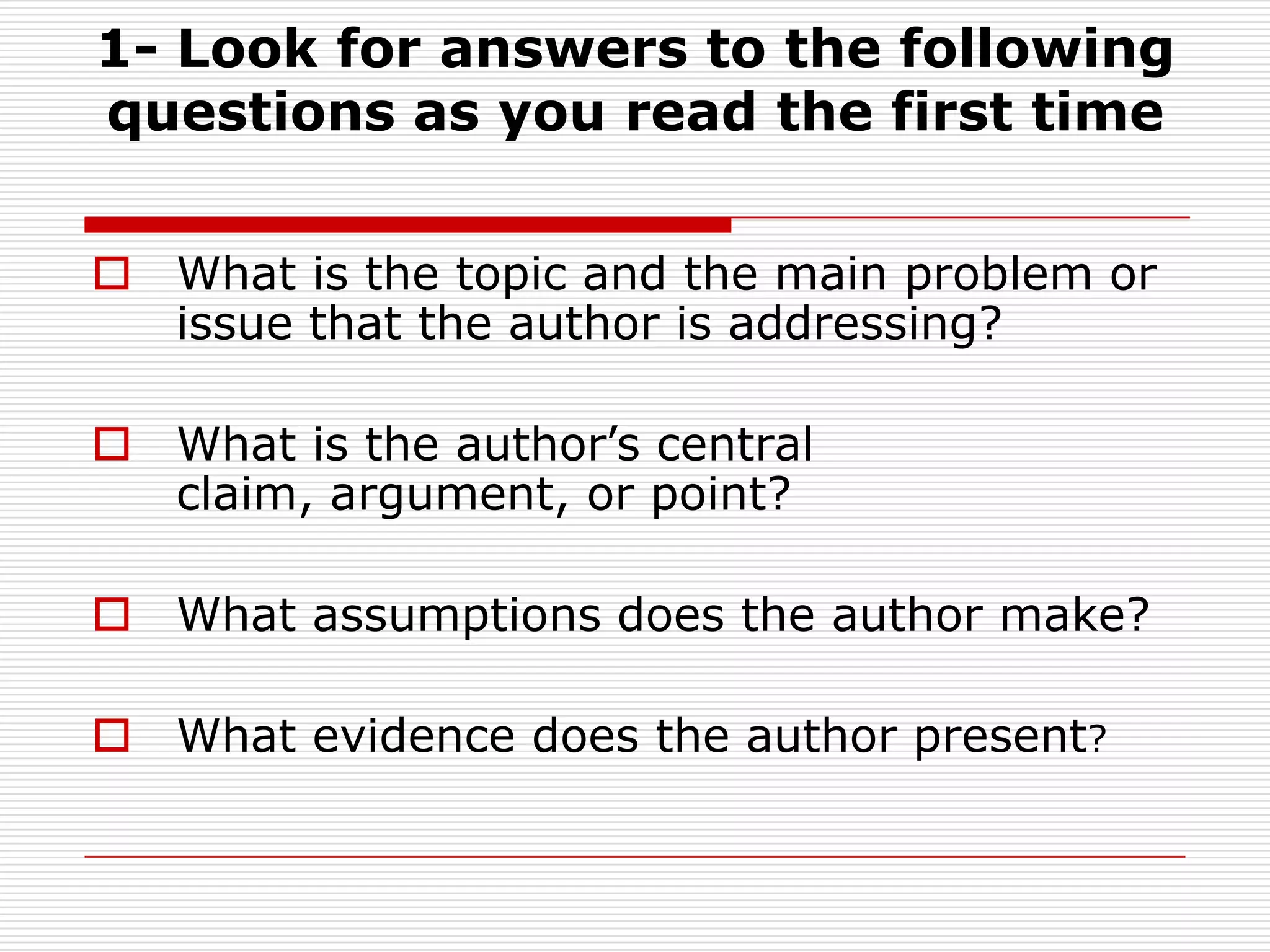 1- Look for answers to the following questions as you read the first timeWhat is the topic and the main problem or issue that the author is addressing?What is the author’s central claim, argument, or point?What assumptions does the author make?What evidence does the author present?