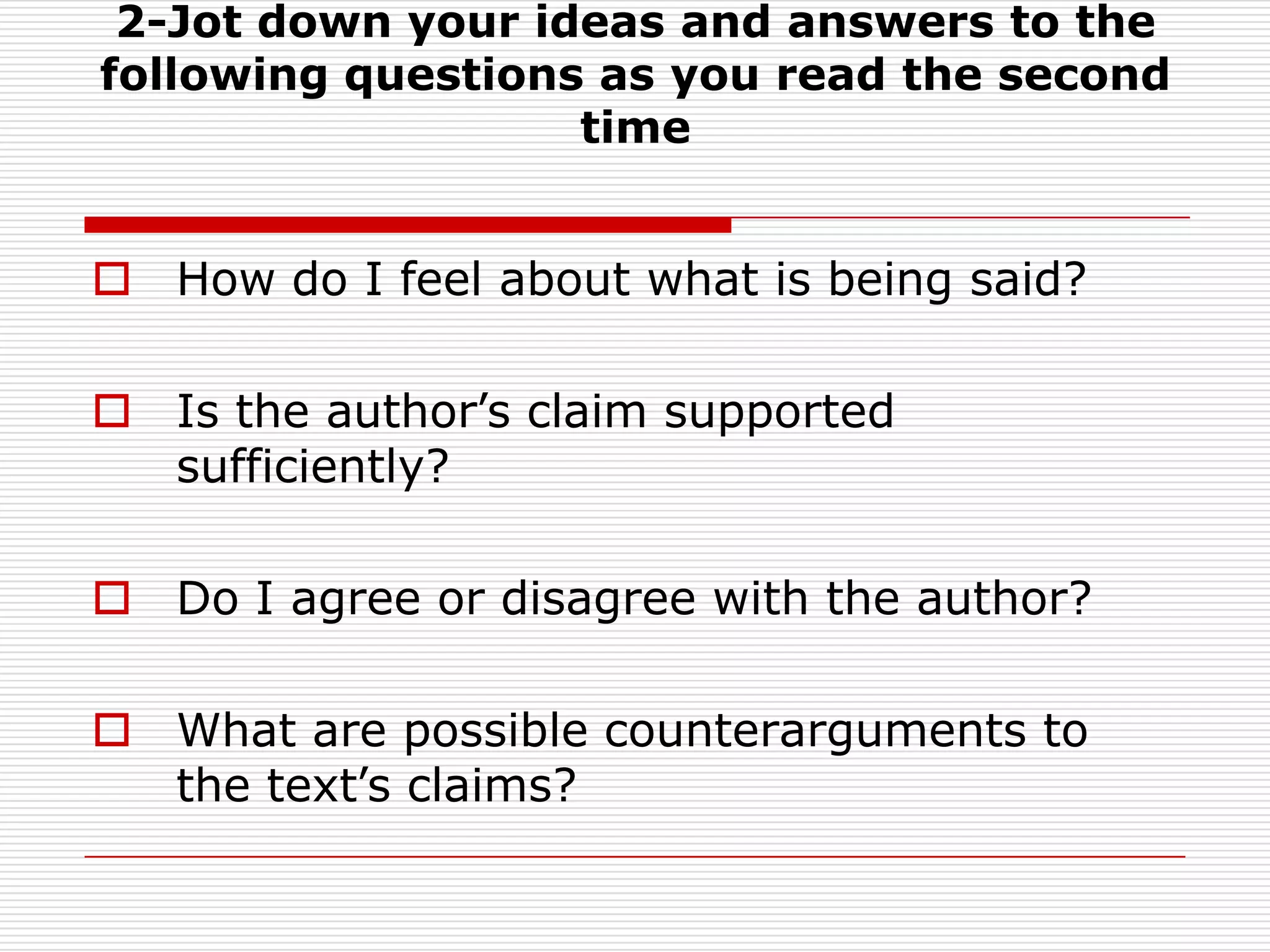 2-Jot down your ideas and answers to the following questions as you read the second timeHow do I feel about what is being said?Is the author’s claim supported sufficiently?Do I agree or disagree with the author?What are possible counterarguments to the text’s claims?