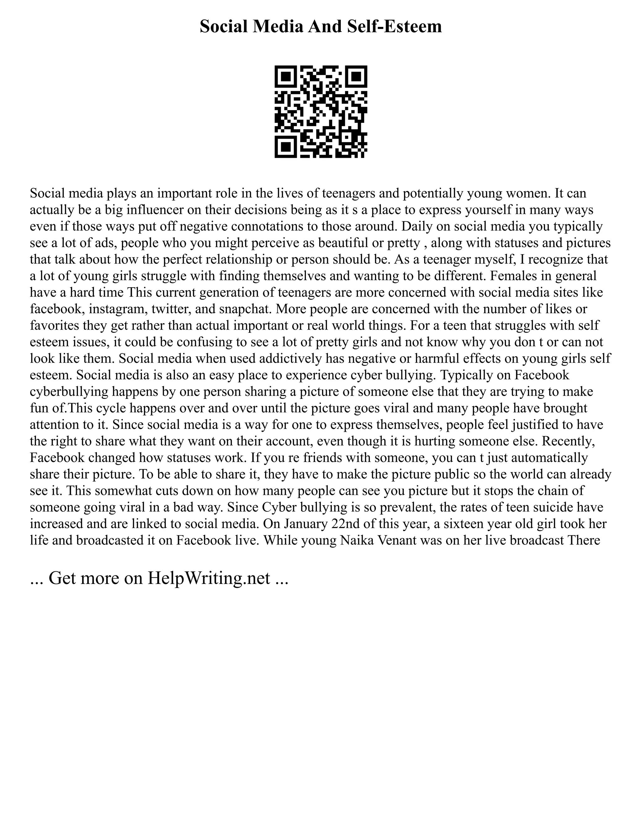 Social Media And Self-Esteem
Social media plays an important role in the lives of teenagers and potentially young women. It can
actually be a big influencer on their decisions being as it s a place to express yourself in many ways
even if those ways put off negative connotations to those around. Daily on social media you typically
see a lot of ads, people who you might perceive as beautiful or pretty , along with statuses and pictures
that talk about how the perfect relationship or person should be. As a teenager myself, I recognize that
a lot of young girls struggle with finding themselves and wanting to be different. Females in general
have a hard time This current generation of teenagers are more concerned with social media sites like
facebook, instagram, twitter, and snapchat. More people are concerned with the number of likes or
favorites they get rather than actual important or real world things. For a teen that struggles with self
esteem issues, it could be confusing to see a lot of pretty girls and not know why you don t or can not
look like them. Social media when used addictively has negative or harmful effects on young girls self
esteem. Social media is also an easy place to experience cyber bullying. Typically on Facebook
cyberbullying happens by one person sharing a picture of someone else that they are trying to make
fun of.This cycle happens over and over until the picture goes viral and many people have brought
attention to it. Since social media is a way for one to express themselves, people feel justified to have
the right to share what they want on their account, even though it is hurting someone else. Recently,
Facebook changed how statuses work. If you re friends with someone, you can t just automatically
share their picture. To be able to share it, they have to make the picture public so the world can already
see it. This somewhat cuts down on how many people can see you picture but it stops the chain of
someone going viral in a bad way. Since Cyber bullying is so prevalent, the rates of teen suicide have
increased and are linked to social media. On January 22nd of this year, a sixteen year old girl took her
life and broadcasted it on Facebook live. While young Naika Venant was on her live broadcast There
... Get more on HelpWriting.net ...
 