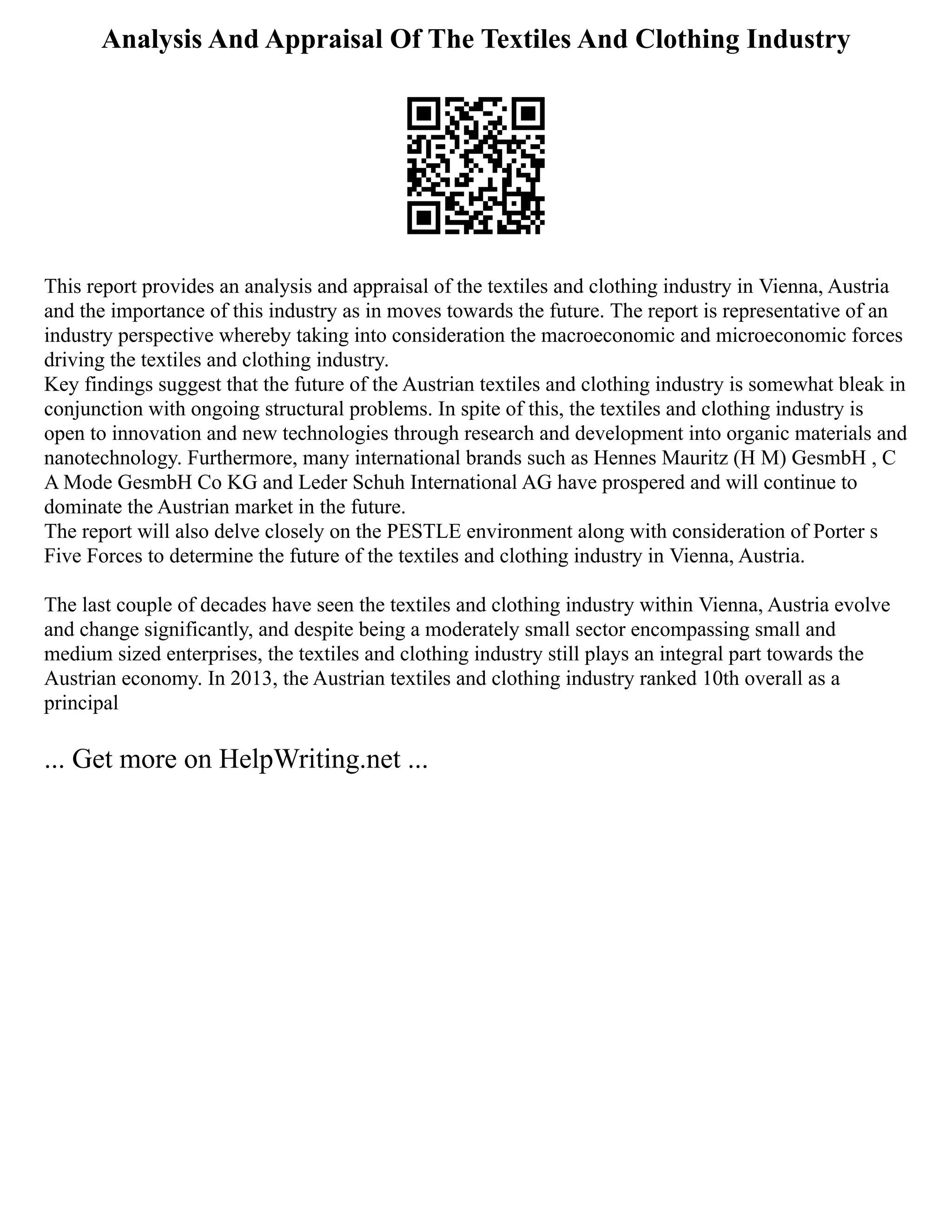Analysis And Appraisal Of The Textiles And Clothing Industry
This report provides an analysis and appraisal of the textiles and clothing industry in Vienna, Austria
and the importance of this industry as in moves towards the future. The report is representative of an
industry perspective whereby taking into consideration the macroeconomic and microeconomic forces
driving the textiles and clothing industry.
Key findings suggest that the future of the Austrian textiles and clothing industry is somewhat bleak in
conjunction with ongoing structural problems. In spite of this, the textiles and clothing industry is
open to innovation and new technologies through research and development into organic materials and
nanotechnology. Furthermore, many international brands such as Hennes Mauritz (H M) GesmbH , C
A Mode GesmbH Co KG and Leder Schuh International AG have prospered and will continue to
dominate the Austrian market in the future.
The report will also delve closely on the PESTLE environment along with consideration of Porter s
Five Forces to determine the future of the textiles and clothing industry in Vienna, Austria.
The last couple of decades have seen the textiles and clothing industry within Vienna, Austria evolve
and change significantly, and despite being a moderately small sector encompassing small and
medium sized enterprises, the textiles and clothing industry still plays an integral part towards the
Austrian economy. In 2013, the Austrian textiles and clothing industry ranked 10th overall as a
principal
... Get more on HelpWriting.net ...
 