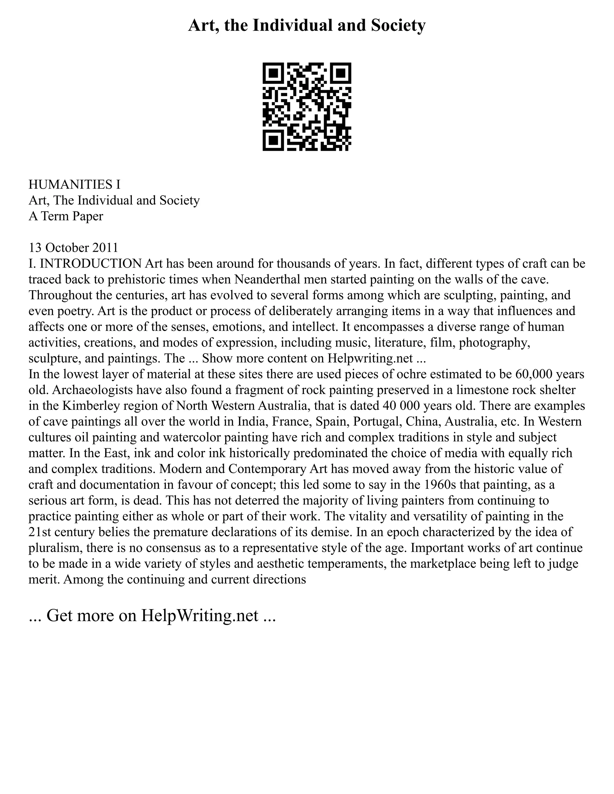 Art, the Individual and Society
HUMANITIES I
Art, The Individual and Society
A Term Paper
13 October 2011
I. INTRODUCTION Art has been around for thousands of years. In fact, different types of craft can be
traced back to prehistoric times when Neanderthal men started painting on the walls of the cave.
Throughout the centuries, art has evolved to several forms among which are sculpting, painting, and
even poetry. Art is the product or process of deliberately arranging items in a way that influences and
affects one or more of the senses, emotions, and intellect. It encompasses a diverse range of human
activities, creations, and modes of expression, including music, literature, film, photography,
sculpture, and paintings. The ... Show more content on Helpwriting.net ...
In the lowest layer of material at these sites there are used pieces of ochre estimated to be 60,000 years
old. Archaeologists have also found a fragment of rock painting preserved in a limestone rock shelter
in the Kimberley region of North Western Australia, that is dated 40 000 years old. There are examples
of cave paintings all over the world in India, France, Spain, Portugal, China, Australia, etc. In Western
cultures oil painting and watercolor painting have rich and complex traditions in style and subject
matter. In the East, ink and color ink historically predominated the choice of media with equally rich
and complex traditions. Modern and Contemporary Art has moved away from the historic value of
craft and documentation in favour of concept; this led some to say in the 1960s that painting, as a
serious art form, is dead. This has not deterred the majority of living painters from continuing to
practice painting either as whole or part of their work. The vitality and versatility of painting in the
21st century belies the premature declarations of its demise. In an epoch characterized by the idea of
pluralism, there is no consensus as to a representative style of the age. Important works of art continue
to be made in a wide variety of styles and aesthetic temperaments, the marketplace being left to judge
merit. Among the continuing and current directions
... Get more on HelpWriting.net ...
 