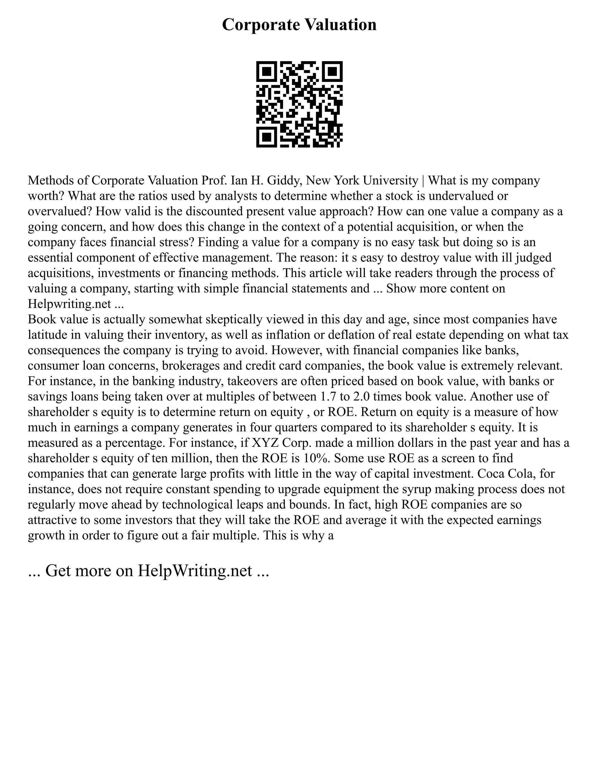 Corporate Valuation
Methods of Corporate Valuation Prof. Ian H. Giddy, New York University | What is my company
worth? What are the ratios used by analysts to determine whether a stock is undervalued or
overvalued? How valid is the discounted present value approach? How can one value a company as a
going concern, and how does this change in the context of a potential acquisition, or when the
company faces financial stress? Finding a value for a company is no easy task but doing so is an
essential component of effective management. The reason: it s easy to destroy value with ill judged
acquisitions, investments or financing methods. This article will take readers through the process of
valuing a company, starting with simple financial statements and ... Show more content on
Helpwriting.net ...
Book value is actually somewhat skeptically viewed in this day and age, since most companies have
latitude in valuing their inventory, as well as inflation or deflation of real estate depending on what tax
consequences the company is trying to avoid. However, with financial companies like banks,
consumer loan concerns, brokerages and credit card companies, the book value is extremely relevant.
For instance, in the banking industry, takeovers are often priced based on book value, with banks or
savings loans being taken over at multiples of between 1.7 to 2.0 times book value. Another use of
shareholder s equity is to determine return on equity , or ROE. Return on equity is a measure of how
much in earnings a company generates in four quarters compared to its shareholder s equity. It is
measured as a percentage. For instance, if XYZ Corp. made a million dollars in the past year and has a
shareholder s equity of ten million, then the ROE is 10%. Some use ROE as a screen to find
companies that can generate large profits with little in the way of capital investment. Coca Cola, for
instance, does not require constant spending to upgrade equipment the syrup making process does not
regularly move ahead by technological leaps and bounds. In fact, high ROE companies are so
attractive to some investors that they will take the ROE and average it with the expected earnings
growth in order to figure out a fair multiple. This is why a
... Get more on HelpWriting.net ...
 