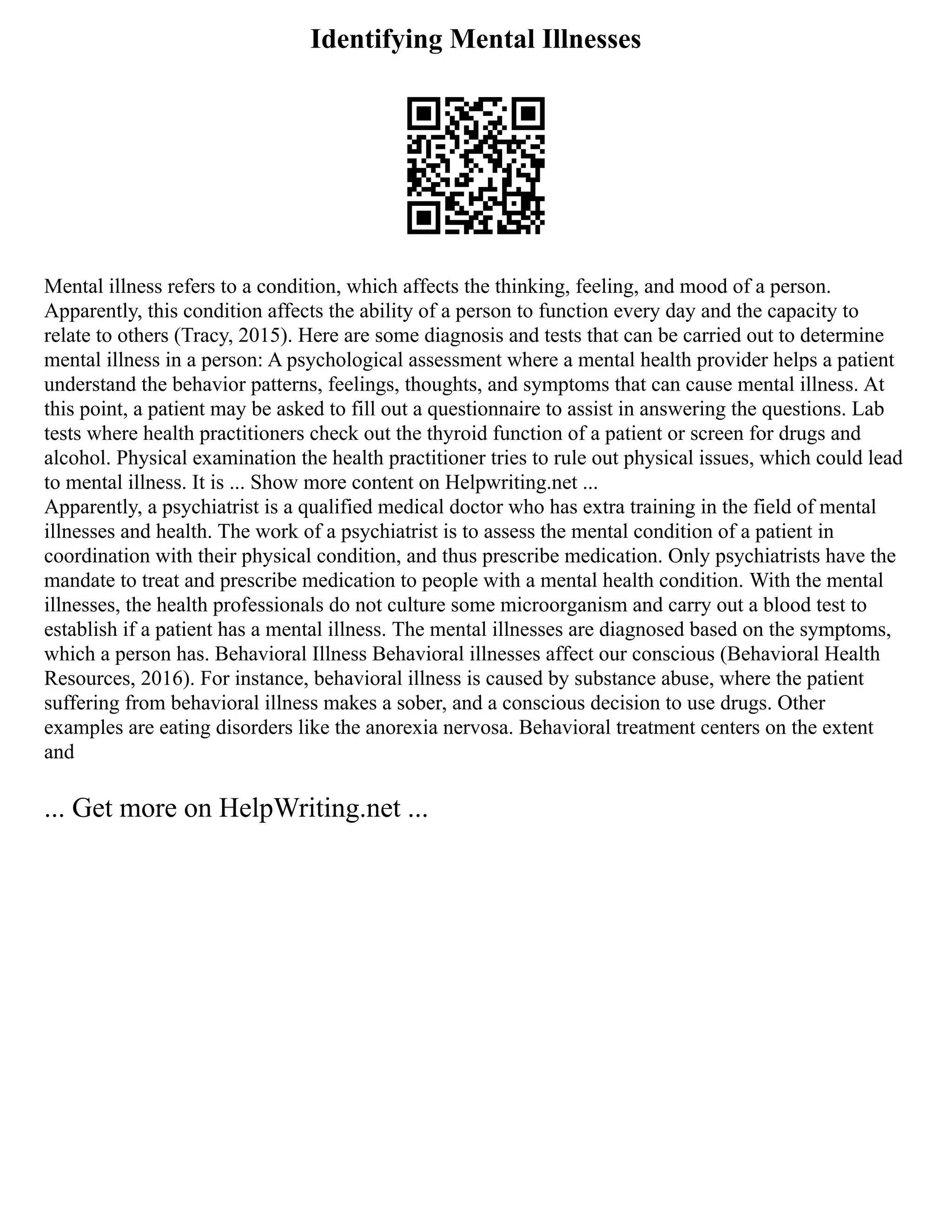 Identifying Mental Illnesses
Mental illness refers to a condition, which affects the thinking, feeling, and mood of a person.
Apparently, this condition affects the ability of a person to function every day and the capacity to
relate to others (Tracy, 2015). Here are some diagnosis and tests that can be carried out to determine
mental illness in a person: A psychological assessment where a mental health provider helps a patient
understand the behavior patterns, feelings, thoughts, and symptoms that can cause mental illness. At
this point, a patient may be asked to fill out a questionnaire to assist in answering the questions. Lab
tests where health practitioners check out the thyroid function of a patient or screen for drugs and
alcohol. Physical examination the health practitioner tries to rule out physical issues, which could lead
to mental illness. It is ... Show more content on Helpwriting.net ...
Apparently, a psychiatrist is a qualified medical doctor who has extra training in the field of mental
illnesses and health. The work of a psychiatrist is to assess the mental condition of a patient in
coordination with their physical condition, and thus prescribe medication. Only psychiatrists have the
mandate to treat and prescribe medication to people with a mental health condition. With the mental
illnesses, the health professionals do not culture some microorganism and carry out a blood test to
establish if a patient has a mental illness. The mental illnesses are diagnosed based on the symptoms,
which a person has. Behavioral Illness Behavioral illnesses affect our conscious (Behavioral Health
Resources, 2016). For instance, behavioral illness is caused by substance abuse, where the patient
suffering from behavioral illness makes a sober, and a conscious decision to use drugs. Other
examples are eating disorders like the anorexia nervosa. Behavioral treatment centers on the extent
and
... Get more on HelpWriting.net ...
 