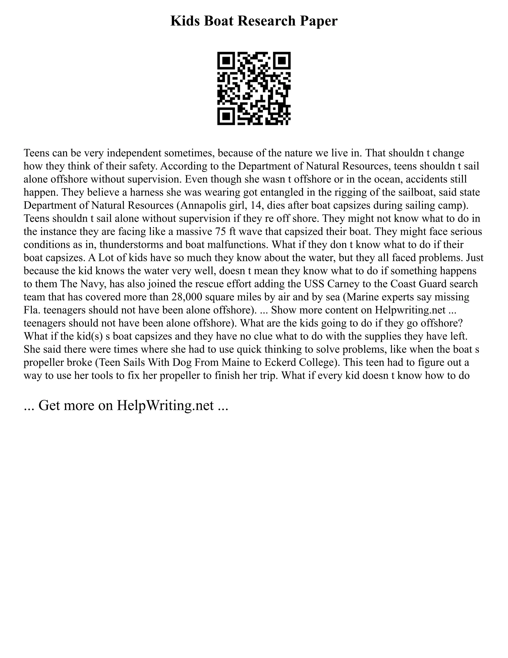 Kids Boat Research Paper
Teens can be very independent sometimes, because of the nature we live in. That shouldn t change
how they think of their safety. According to the Department of Natural Resources, teens shouldn t sail
alone offshore without supervision. Even though she wasn t offshore or in the ocean, accidents still
happen. They believe a harness she was wearing got entangled in the rigging of the sailboat, said state
Department of Natural Resources (Annapolis girl, 14, dies after boat capsizes during sailing camp).
Teens shouldn t sail alone without supervision if they re off shore. They might not know what to do in
the instance they are facing like a massive 75 ft wave that capsized their boat. They might face serious
conditions as in, thunderstorms and boat malfunctions. What if they don t know what to do if their
boat capsizes. A Lot of kids have so much they know about the water, but they all faced problems. Just
because the kid knows the water very well, doesn t mean they know what to do if something happens
to them The Navy, has also joined the rescue effort adding the USS Carney to the Coast Guard search
team that has covered more than 28,000 square miles by air and by sea (Marine experts say missing
Fla. teenagers should not have been alone offshore). ... Show more content on Helpwriting.net ...
teenagers should not have been alone offshore). What are the kids going to do if they go offshore?
What if the kid(s) s boat capsizes and they have no clue what to do with the supplies they have left.
She said there were times where she had to use quick thinking to solve problems, like when the boat s
propeller broke (Teen Sails With Dog From Maine to Eckerd College). This teen had to figure out a
way to use her tools to fix her propeller to finish her trip. What if every kid doesn t know how to do
... Get more on HelpWriting.net ...
 