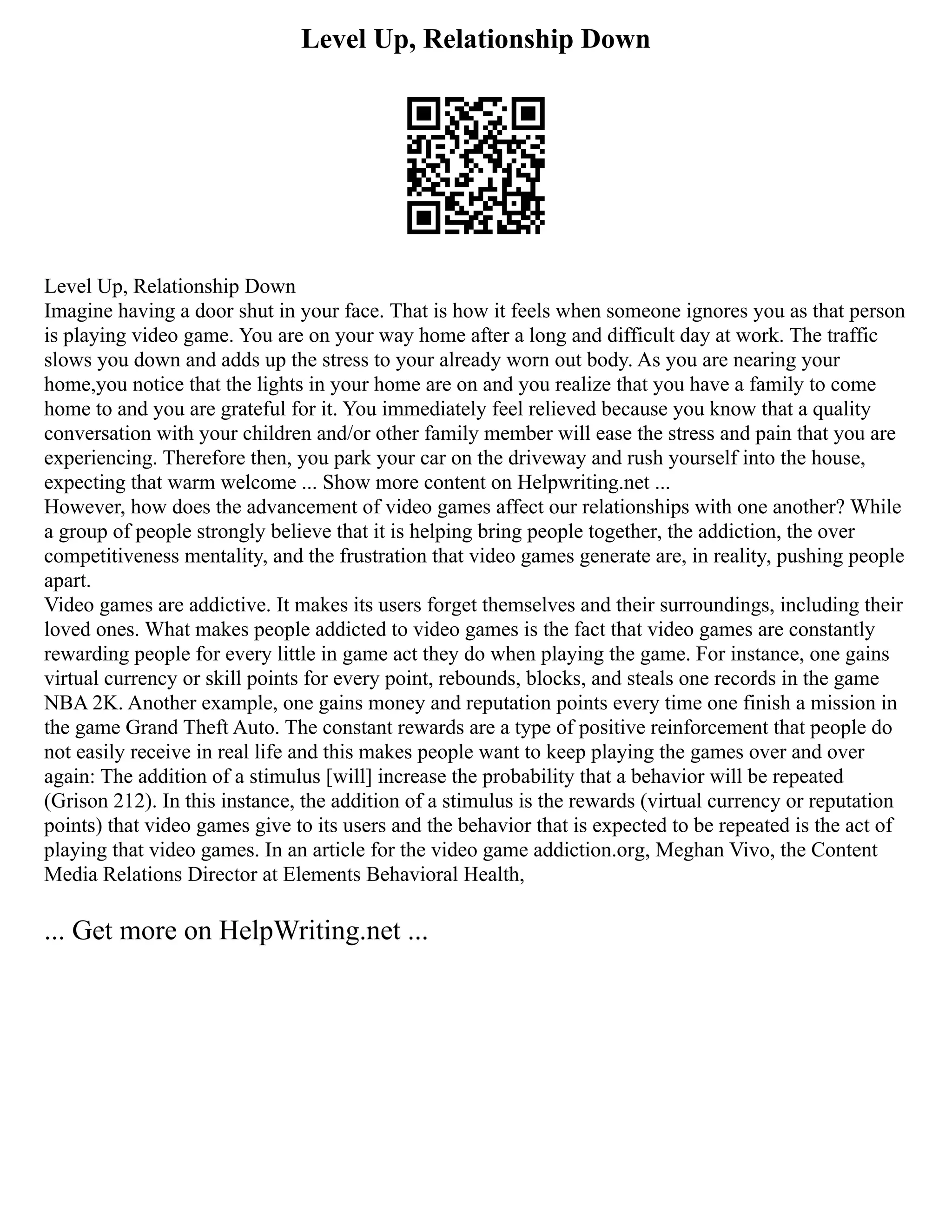 Level Up, Relationship Down
Level Up, Relationship Down
Imagine having a door shut in your face. That is how it feels when someone ignores you as that person
is playing video game. You are on your way home after a long and difficult day at work. The traffic
slows you down and adds up the stress to your already worn out body. As you are nearing your
home,you notice that the lights in your home are on and you realize that you have a family to come
home to and you are grateful for it. You immediately feel relieved because you know that a quality
conversation with your children and/or other family member will ease the stress and pain that you are
experiencing. Therefore then, you park your car on the driveway and rush yourself into the house,
expecting that warm welcome ... Show more content on Helpwriting.net ...
However, how does the advancement of video games affect our relationships with one another? While
a group of people strongly believe that it is helping bring people together, the addiction, the over
competitiveness mentality, and the frustration that video games generate are, in reality, pushing people
apart.
Video games are addictive. It makes its users forget themselves and their surroundings, including their
loved ones. What makes people addicted to video games is the fact that video games are constantly
rewarding people for every little in game act they do when playing the game. For instance, one gains
virtual currency or skill points for every point, rebounds, blocks, and steals one records in the game
NBA 2K. Another example, one gains money and reputation points every time one finish a mission in
the game Grand Theft Auto. The constant rewards are a type of positive reinforcement that people do
not easily receive in real life and this makes people want to keep playing the games over and over
again: The addition of a stimulus [will] increase the probability that a behavior will be repeated
(Grison 212). In this instance, the addition of a stimulus is the rewards (virtual currency or reputation
points) that video games give to its users and the behavior that is expected to be repeated is the act of
playing that video games. In an article for the video game addiction.org, Meghan Vivo, the Content
Media Relations Director at Elements Behavioral Health,
... Get more on HelpWriting.net ...
 