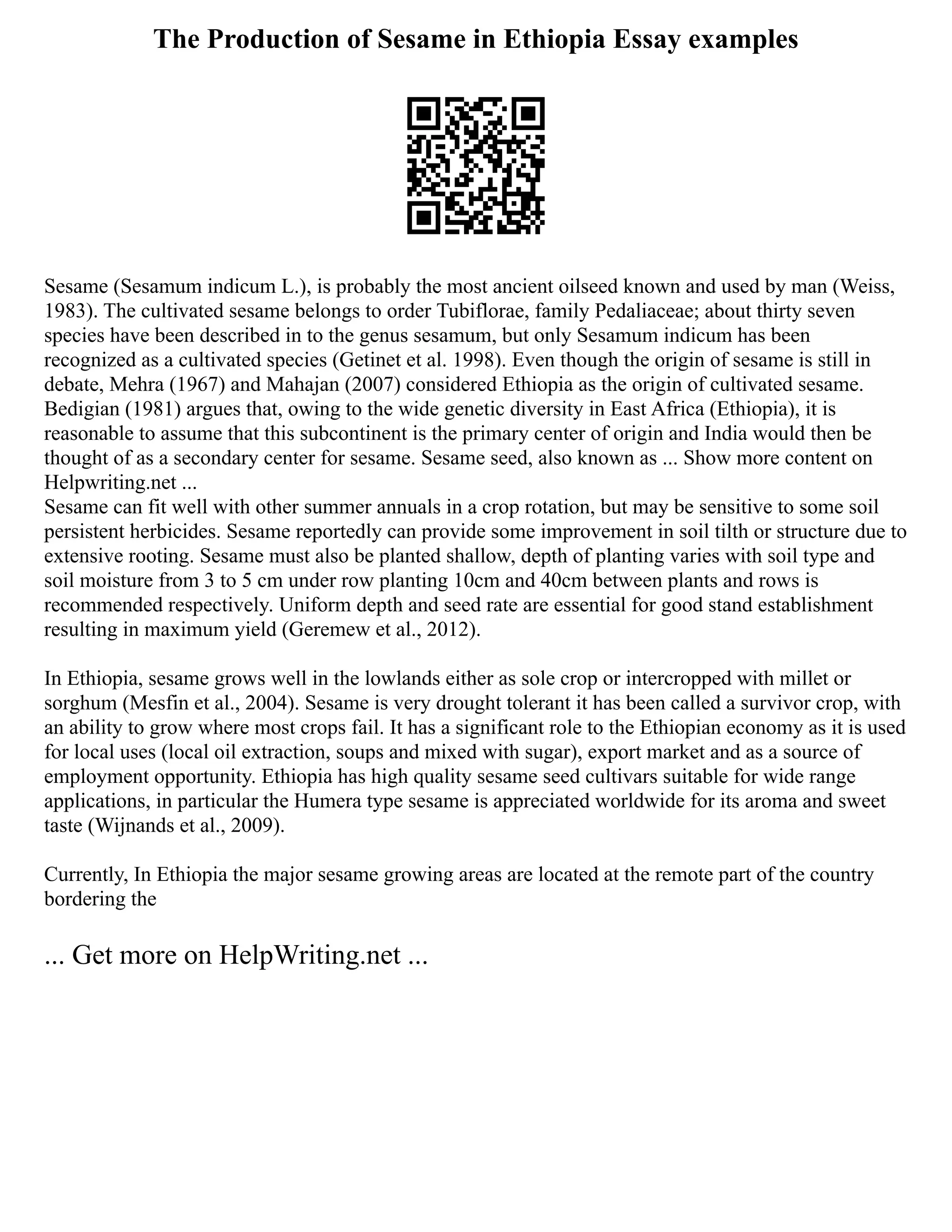 The Production of Sesame in Ethiopia Essay examples
Sesame (Sesamum indicum L.), is probably the most ancient oilseed known and used by man (Weiss,
1983). The cultivated sesame belongs to order Tubiflorae, family Pedaliaceae; about thirty seven
species have been described in to the genus sesamum, but only Sesamum indicum has been
recognized as a cultivated species (Getinet et al. 1998). Even though the origin of sesame is still in
debate, Mehra (1967) and Mahajan (2007) considered Ethiopia as the origin of cultivated sesame.
Bedigian (1981) argues that, owing to the wide genetic diversity in East Africa (Ethiopia), it is
reasonable to assume that this subcontinent is the primary center of origin and India would then be
thought of as a secondary center for sesame. Sesame seed, also known as ... Show more content on
Helpwriting.net ...
Sesame can fit well with other summer annuals in a crop rotation, but may be sensitive to some soil
persistent herbicides. Sesame reportedly can provide some improvement in soil tilth or structure due to
extensive rooting. Sesame must also be planted shallow, depth of planting varies with soil type and
soil moisture from 3 to 5 cm under row planting 10cm and 40cm between plants and rows is
recommended respectively. Uniform depth and seed rate are essential for good stand establishment
resulting in maximum yield (Geremew et al., 2012).
In Ethiopia, sesame grows well in the lowlands either as sole crop or intercropped with millet or
sorghum (Mesfin et al., 2004). Sesame is very drought tolerant it has been called a survivor crop, with
an ability to grow where most crops fail. It has a significant role to the Ethiopian economy as it is used
for local uses (local oil extraction, soups and mixed with sugar), export market and as a source of
employment opportunity. Ethiopia has high quality sesame seed cultivars suitable for wide range
applications, in particular the Humera type sesame is appreciated worldwide for its aroma and sweet
taste (Wijnands et al., 2009).
Currently, In Ethiopia the major sesame growing areas are located at the remote part of the country
bordering the
... Get more on HelpWriting.net ...
 