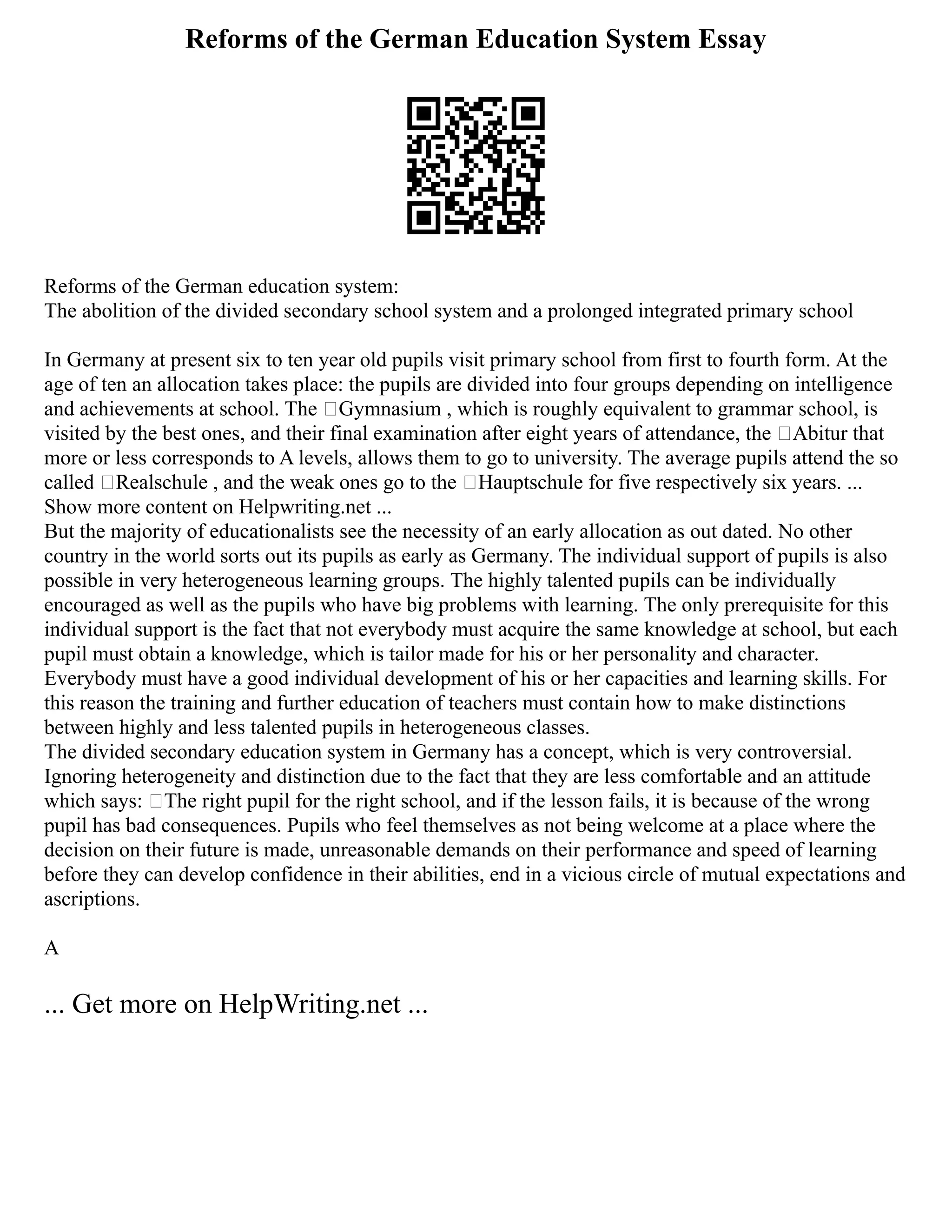 Reforms of the German Education System Essay
Reforms of the German education system:
The abolition of the divided secondary school system and a prolonged integrated primary school
In Germany at present six to ten year old pupils visit primary school from first to fourth form. At the
age of ten an allocation takes place: the pupils are divided into four groups depending on intelligence
and achievements at school. The ‘Gymnasium , which is roughly equivalent to grammar school, is
visited by the best ones, and their final examination after eight years of attendance, the ‘Abitur that
more or less corresponds to A levels, allows them to go to university. The average pupils attend the so
called ‘Realschule , and the weak ones go to the ‘Hauptschule for five respectively six years. ...
Show more content on Helpwriting.net ...
But the majority of educationalists see the necessity of an early allocation as out dated. No other
country in the world sorts out its pupils as early as Germany. The individual support of pupils is also
possible in very heterogeneous learning groups. The highly talented pupils can be individually
encouraged as well as the pupils who have big problems with learning. The only prerequisite for this
individual support is the fact that not everybody must acquire the same knowledge at school, but each
pupil must obtain a knowledge, which is tailor made for his or her personality and character.
Everybody must have a good individual development of his or her capacities and learning skills. For
this reason the training and further education of teachers must contain how to make distinctions
between highly and less talented pupils in heterogeneous classes.
The divided secondary education system in Germany has a concept, which is very controversial.
Ignoring heterogeneity and distinction due to the fact that they are less comfortable and an attitude
which says: ‘The right pupil for the right school, and if the lesson fails, it is because of the wrong
pupil has bad consequences. Pupils who feel themselves as not being welcome at a place where the
decision on their future is made, unreasonable demands on their performance and speed of learning
before they can develop confidence in their abilities, end in a vicious circle of mutual expectations and
ascriptions.
A
... Get more on HelpWriting.net ...
 