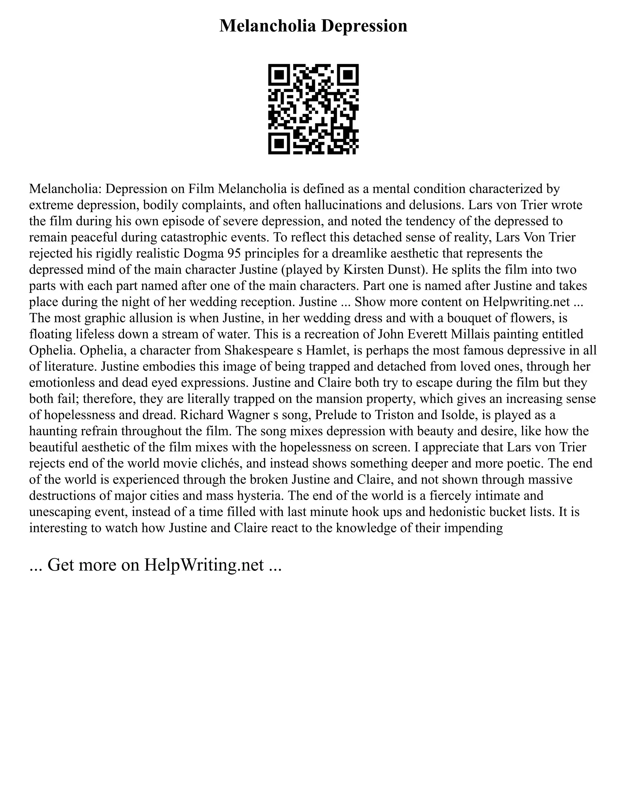 Melancholia Depression
Melancholia: Depression on Film Melancholia is defined as a mental condition characterized by
extreme depression, bodily complaints, and often hallucinations and delusions. Lars von Trier wrote
the film during his own episode of severe depression, and noted the tendency of the depressed to
remain peaceful during catastrophic events. To reflect this detached sense of reality, Lars Von Trier
rejected his rigidly realistic Dogma 95 principles for a dreamlike aesthetic that represents the
depressed mind of the main character Justine (played by Kirsten Dunst). He splits the film into two
parts with each part named after one of the main characters. Part one is named after Justine and takes
place during the night of her wedding reception. Justine ... Show more content on Helpwriting.net ...
The most graphic allusion is when Justine, in her wedding dress and with a bouquet of flowers, is
floating lifeless down a stream of water. This is a recreation of John Everett Millais painting entitled
Ophelia. Ophelia, a character from Shakespeare s Hamlet, is perhaps the most famous depressive in all
of literature. Justine embodies this image of being trapped and detached from loved ones, through her
emotionless and dead eyed expressions. Justine and Claire both try to escape during the film but they
both fail; therefore, they are literally trapped on the mansion property, which gives an increasing sense
of hopelessness and dread. Richard Wagner s song, Prelude to Triston and Isolde, is played as a
haunting refrain throughout the film. The song mixes depression with beauty and desire, like how the
beautiful aesthetic of the film mixes with the hopelessness on screen. I appreciate that Lars von Trier
rejects end of the world movie clichés, and instead shows something deeper and more poetic. The end
of the world is experienced through the broken Justine and Claire, and not shown through massive
destructions of major cities and mass hysteria. The end of the world is a fiercely intimate and
unescaping event, instead of a time filled with last minute hook ups and hedonistic bucket lists. It is
interesting to watch how Justine and Claire react to the knowledge of their impending
... Get more on HelpWriting.net ...
 