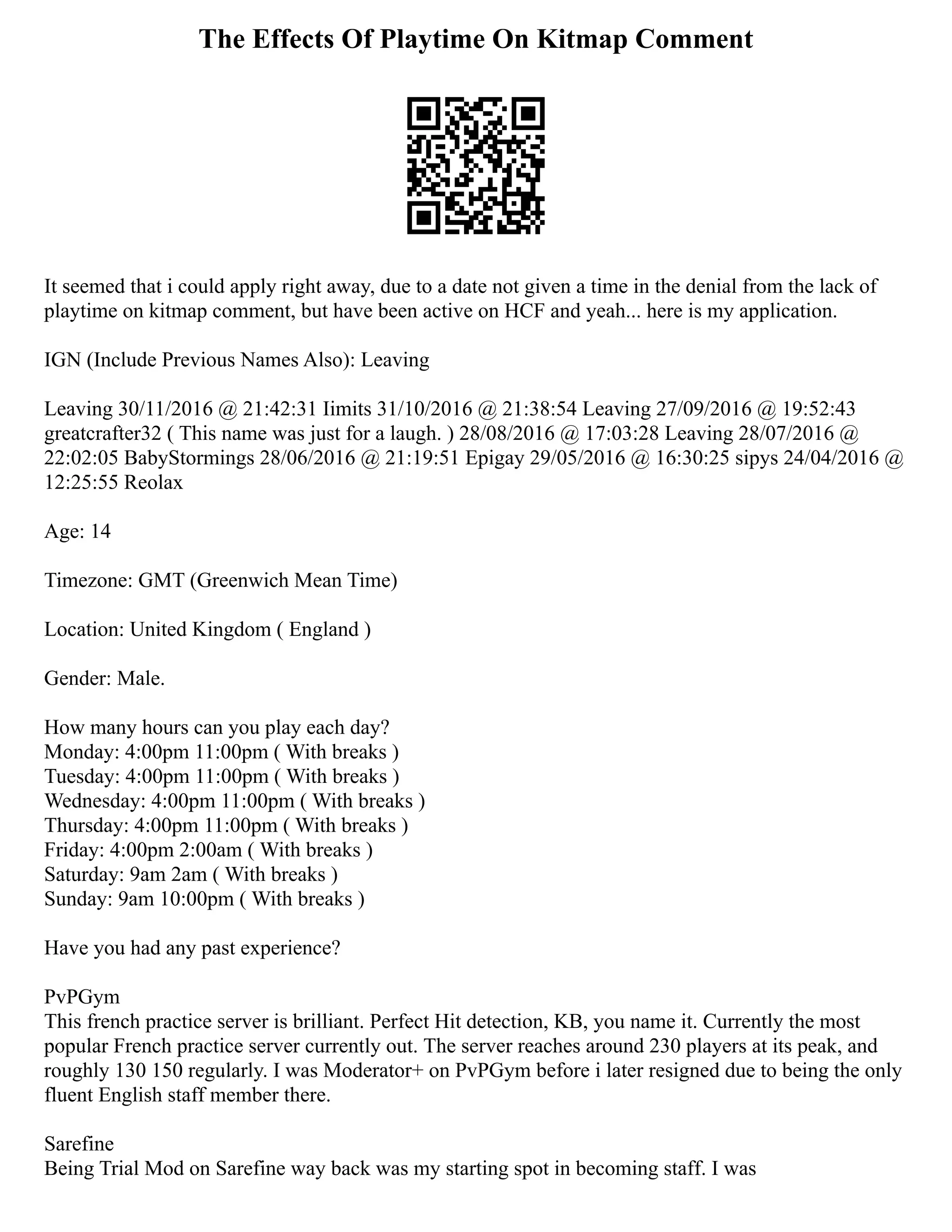 The Effects Of Playtime On Kitmap Comment
It seemed that i could apply right away, due to a date not given a time in the denial from the lack of
playtime on kitmap comment, but have been active on HCF and yeah... here is my application.
IGN (Include Previous Names Also): Leaving
Leaving 30/11/2016 @ 21:42:31 Iimits 31/10/2016 @ 21:38:54 Leaving 27/09/2016 @ 19:52:43
greatcrafter32 ( This name was just for a laugh. ) 28/08/2016 @ 17:03:28 Leaving 28/07/2016 @
22:02:05 BabyStormings 28/06/2016 @ 21:19:51 Epigay 29/05/2016 @ 16:30:25 sipys 24/04/2016 @
12:25:55 Reolax
Age: 14
Timezone: GMT (Greenwich Mean Time)
Location: United Kingdom ( England )
Gender: Male.
How many hours can you play each day?
Monday: 4:00pm 11:00pm ( With breaks )
Tuesday: 4:00pm 11:00pm ( With breaks )
Wednesday: 4:00pm 11:00pm ( With breaks )
Thursday: 4:00pm 11:00pm ( With breaks )
Friday: 4:00pm 2:00am ( With breaks )
Saturday: 9am 2am ( With breaks )
Sunday: 9am 10:00pm ( With breaks )
Have you had any past experience?
PvPGym
This french practice server is brilliant. Perfect Hit detection, KB, you name it. Currently the most
popular French practice server currently out. The server reaches around 230 players at its peak, and
roughly 130 150 regularly. I was Moderator+ on PvPGym before i later resigned due to being the only
fluent English staff member there.
Sarefine
Being Trial Mod on Sarefine way back was my starting spot in becoming staff. I was
 