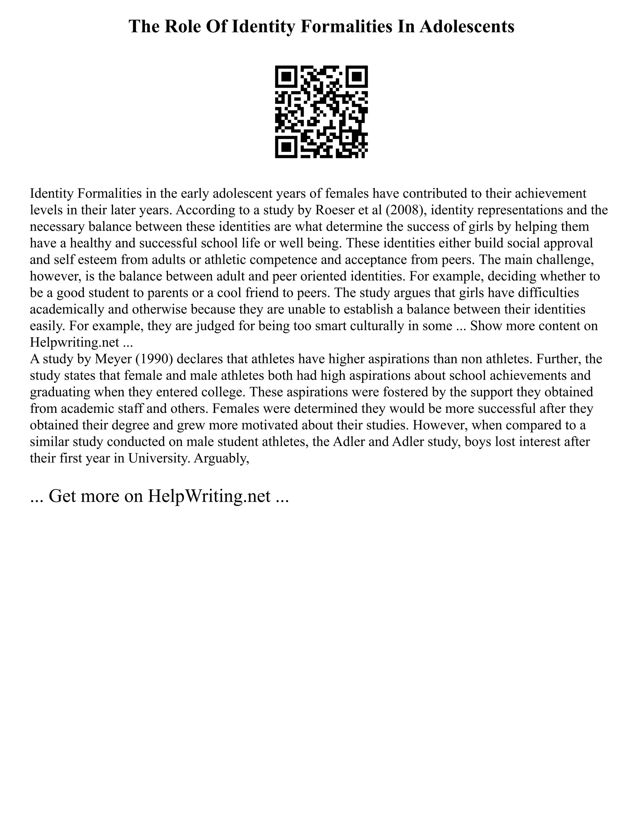 The Role Of Identity Formalities In Adolescents
Identity Formalities in the early adolescent years of females have contributed to their achievement
levels in their later years. According to a study by Roeser et al (2008), identity representations and the
necessary balance between these identities are what determine the success of girls by helping them
have a healthy and successful school life or well being. These identities either build social approval
and self esteem from adults or athletic competence and acceptance from peers. The main challenge,
however, is the balance between adult and peer oriented identities. For example, deciding whether to
be a good student to parents or a cool friend to peers. The study argues that girls have difficulties
academically and otherwise because they are unable to establish a balance between their identities
easily. For example, they are judged for being too smart culturally in some ... Show more content on
Helpwriting.net ...
A study by Meyer (1990) declares that athletes have higher aspirations than non athletes. Further, the
study states that female and male athletes both had high aspirations about school achievements and
graduating when they entered college. These aspirations were fostered by the support they obtained
from academic staff and others. Females were determined they would be more successful after they
obtained their degree and grew more motivated about their studies. However, when compared to a
similar study conducted on male student athletes, the Adler and Adler study, boys lost interest after
their first year in University. Arguably,
... Get more on HelpWriting.net ...
 