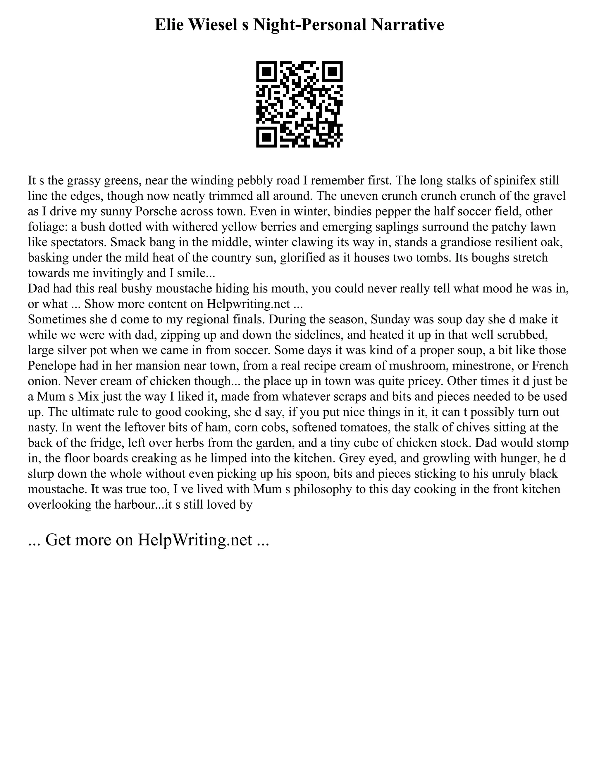 Elie Wiesel s Night-Personal Narrative
It s the grassy greens, near the winding pebbly road I remember first. The long stalks of spinifex still
line the edges, though now neatly trimmed all around. The uneven crunch crunch crunch of the gravel
as I drive my sunny Porsche across town. Even in winter, bindies pepper the half soccer field, other
foliage: a bush dotted with withered yellow berries and emerging saplings surround the patchy lawn
like spectators. Smack bang in the middle, winter clawing its way in, stands a grandiose resilient oak,
basking under the mild heat of the country sun, glorified as it houses two tombs. Its boughs stretch
towards me invitingly and I smile...
Dad had this real bushy moustache hiding his mouth, you could never really tell what mood he was in,
or what ... Show more content on Helpwriting.net ...
Sometimes she d come to my regional finals. During the season, Sunday was soup day she d make it
while we were with dad, zipping up and down the sidelines, and heated it up in that well scrubbed,
large silver pot when we came in from soccer. Some days it was kind of a proper soup, a bit like those
Penelope had in her mansion near town, from a real recipe cream of mushroom, minestrone, or French
onion. Never cream of chicken though... the place up in town was quite pricey. Other times it d just be
a Mum s Mix just the way I liked it, made from whatever scraps and bits and pieces needed to be used
up. The ultimate rule to good cooking, she d say, if you put nice things in it, it can t possibly turn out
nasty. In went the leftover bits of ham, corn cobs, softened tomatoes, the stalk of chives sitting at the
back of the fridge, left over herbs from the garden, and a tiny cube of chicken stock. Dad would stomp
in, the floor boards creaking as he limped into the kitchen. Grey eyed, and growling with hunger, he d
slurp down the whole without even picking up his spoon, bits and pieces sticking to his unruly black
moustache. It was true too, I ve lived with Mum s philosophy to this day cooking in the front kitchen
overlooking the harbour...it s still loved by
... Get more on HelpWriting.net ...
 