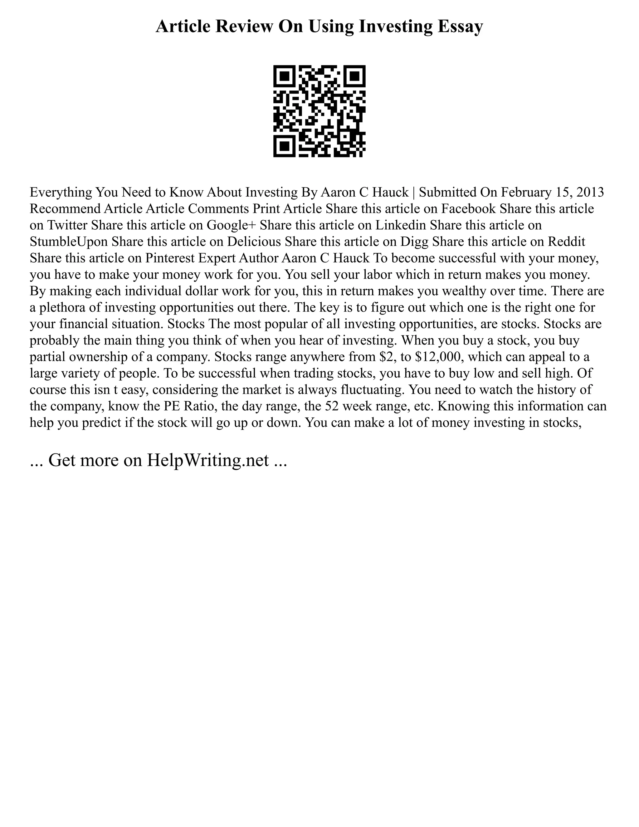 Article Review On Using Investing Essay
Everything You Need to Know About Investing By Aaron C Hauck | Submitted On February 15, 2013
Recommend Article Article Comments Print Article Share this article on Facebook Share this article
on Twitter Share this article on Google+ Share this article on Linkedin Share this article on
StumbleUpon Share this article on Delicious Share this article on Digg Share this article on Reddit
Share this article on Pinterest Expert Author Aaron C Hauck To become successful with your money,
you have to make your money work for you. You sell your labor which in return makes you money.
By making each individual dollar work for you, this in return makes you wealthy over time. There are
a plethora of investing opportunities out there. The key is to figure out which one is the right one for
your financial situation. Stocks The most popular of all investing opportunities, are stocks. Stocks are
probably the main thing you think of when you hear of investing. When you buy a stock, you buy
partial ownership of a company. Stocks range anywhere from $2, to $12,000, which can appeal to a
large variety of people. To be successful when trading stocks, you have to buy low and sell high. Of
course this isn t easy, considering the market is always fluctuating. You need to watch the history of
the company, know the PE Ratio, the day range, the 52 week range, etc. Knowing this information can
help you predict if the stock will go up or down. You can make a lot of money investing in stocks,
... Get more on HelpWriting.net ...
 