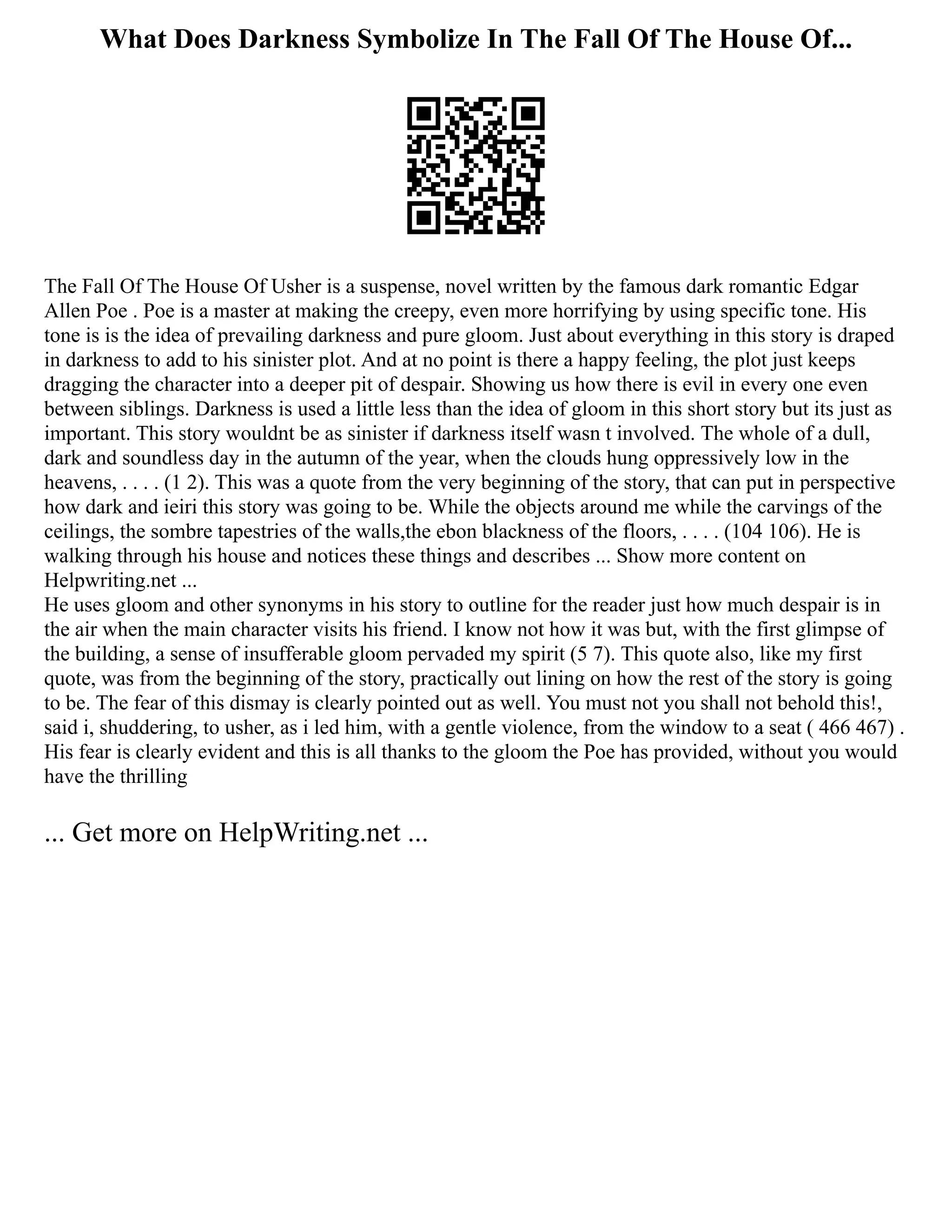 What Does Darkness Symbolize In The Fall Of The House Of...
The Fall Of The House Of Usher is a suspense, novel written by the famous dark romantic Edgar
Allen Poe . Poe is a master at making the creepy, even more horrifying by using specific tone. His
tone is is the idea of prevailing darkness and pure gloom. Just about everything in this story is draped
in darkness to add to his sinister plot. And at no point is there a happy feeling, the plot just keeps
dragging the character into a deeper pit of despair. Showing us how there is evil in every one even
between siblings. Darkness is used a little less than the idea of gloom in this short story but its just as
important. This story wouldnt be as sinister if darkness itself wasn t involved. The whole of a dull,
dark and soundless day in the autumn of the year, when the clouds hung oppressively low in the
heavens, . . . . (1 2). This was a quote from the very beginning of the story, that can put in perspective
how dark and ieiri this story was going to be. While the objects around me while the carvings of the
ceilings, the sombre tapestries of the walls,the ebon blackness of the floors, . . . . (104 106). He is
walking through his house and notices these things and describes ... Show more content on
Helpwriting.net ...
He uses gloom and other synonyms in his story to outline for the reader just how much despair is in
the air when the main character visits his friend. I know not how it was but, with the first glimpse of
the building, a sense of insufferable gloom pervaded my spirit (5 7). This quote also, like my first
quote, was from the beginning of the story, practically out lining on how the rest of the story is going
to be. The fear of this dismay is clearly pointed out as well. You must not you shall not behold this!,
said i, shuddering, to usher, as i led him, with a gentle violence, from the window to a seat ( 466 467) .
His fear is clearly evident and this is all thanks to the gloom the Poe has provided, without you would
have the thrilling
... Get more on HelpWriting.net ...
 
